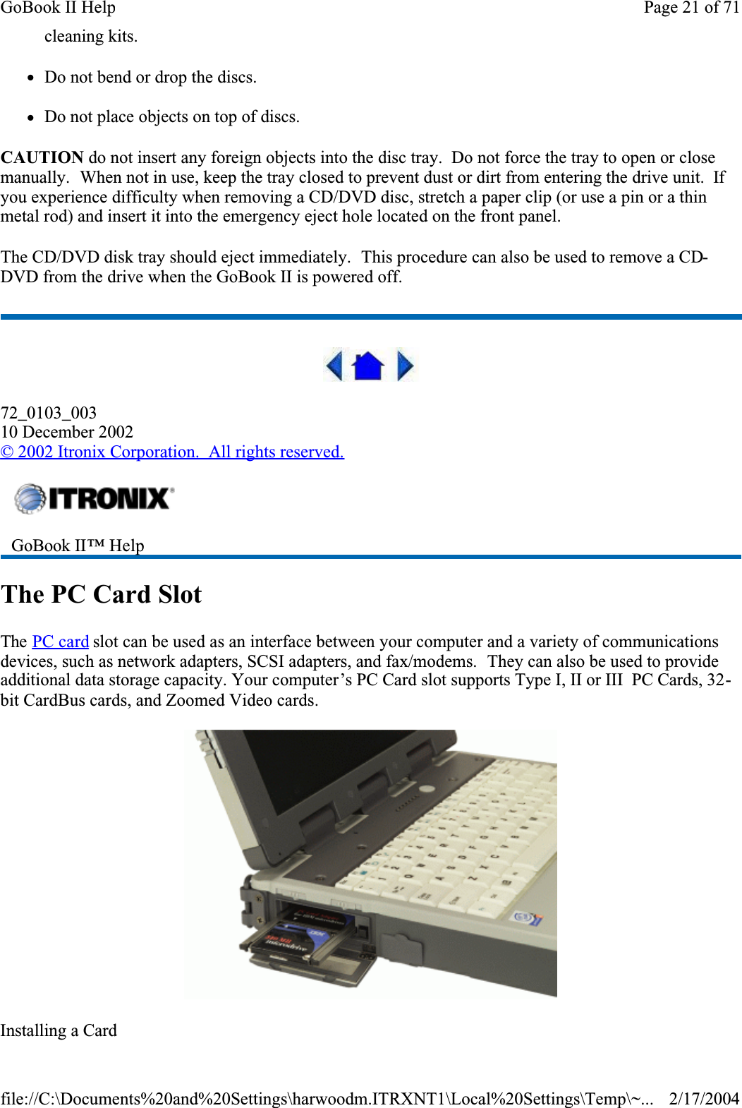 cleaning kits.zDo not bend or drop the discs.zDo not place objects on top of discs.CAUTION do not insert any foreign objects into the disc tray.  Do not force the tray to open or close manually.  When not in use, keep the tray closed to prevent dust or dirt from entering the drive unit.  Ifyou experience difficulty when removing a CD/DVD disc, stretch a paper clip (or use a pin or a thin metal rod) and insert it into the emergency eject hole located on the front panel.The CD/DVD disk tray should eject immediately.  This procedure can also be used to remove a CD-DVD from the drive when the GoBook II is powered off.72_0103_00310 December 2002© 2002 Itronix Corporation.  All rights reserved.The PC Card SlotThe PC card slot can be used as an interface between your computer and a variety of communications devices, such as network adapters, SCSI adapters, and fax/modems.  They can also be used to provide additional data storage capacity. Your computer’s PC Card slot supports Type I, II or III  PC Cards, 32-bit CardBus cards, and Zoomed Video cards.Installing a CardGoBook II™ HelpPage 21 of 71GoBook II Help2/17/2004file://C:\Documents%20and%20Settings\harwoodm.ITRXNT1\Local%20Settings\Temp\~...
