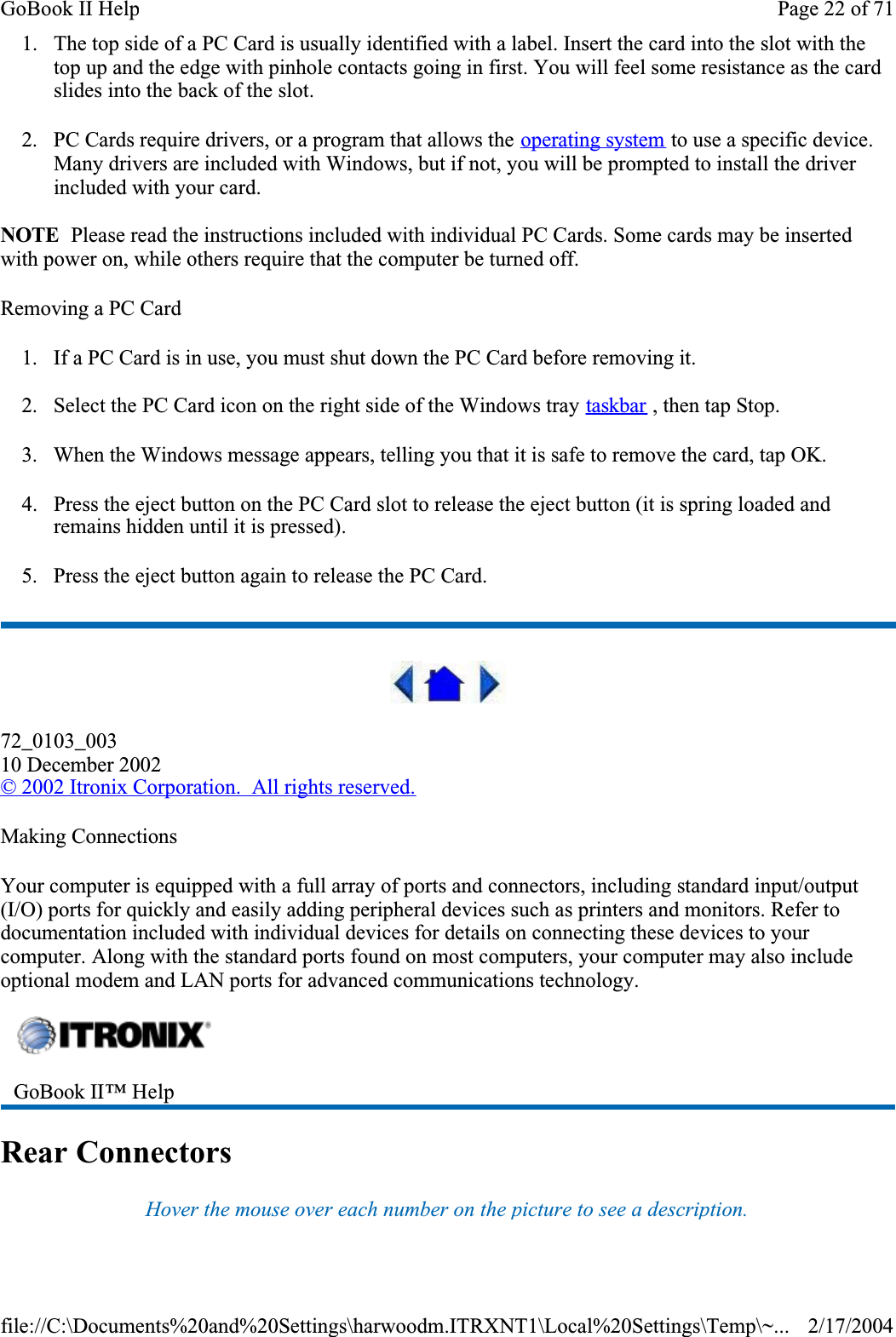 1. The top side of a PC Card is usually identified with a label. Insert the card into the slot with the top up and the edge with pinhole contacts going in first. You will feel some resistance as the card slides into the back of the slot.2. PC Cards require drivers, or a program that allows the operating system to use a specific device. Many drivers are included with Windows, but if not, you will be prompted to install the driver included with your card.NOTE  Please read the instructions included with individual PC Cards. Some cards may be inserted with power on, while others require that the computer be turned off. Removing a PC Card1. If a PC Card is in use, you must shut down the PC Card before removing it.2. Select the PC Card icon on the right side of the Windows tray taskbar , then tap Stop. 3. When the Windows message appears, telling you that it is safe to remove the card, tap OK.4. Press the eject button on the PC Card slot to release the eject button (it is spring loaded and remains hidden until it is pressed). 5. Press the eject button again to release the PC Card.72_0103_00310 December 2002©2002 Itronix Corporation.  All rights reserved.Making ConnectionsYour computer is equipped with a full array of ports and connectors, including standard input/output (I/O) ports for quickly and easily adding peripheral devices such as printers and monitors. Refer to documentation included with individual devices for details on connecting these devices to your computer. Along with the standard ports found on most computers, your computer may also include optional modem and LAN ports for advanced communications technology.Rear ConnectorsHover the mouse over each number on the picture to see a description.GoBook II™ Help Page 22 of 71GoBook II Help2/17/2004file://C:\Documents%20and%20Settings\harwoodm.ITRXNT1\Local%20Settings\Temp\~...