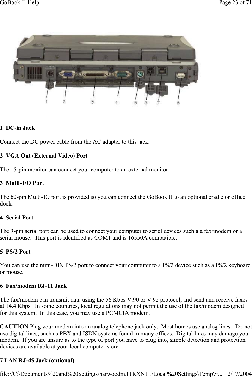 1  DC-in JackConnect the DC power cable from the AC adapter to this jack.2  VGA Out (External Video) PortThe 15-pin monitor can connect your computer to an external monitor. 3  Multi-I/O PortThe 60-pin Multi-IO port is provided so you can connect the GoBook II to an optional cradle or office dock.4  Serial PortThe 9-pin serial port can be used to connect your computer to serial devices such a a fax/modem or a serial mouse.  This port is identified as COM1 and is 16550A compatible.5  PS/2 PortYou can use the mini-DIN PS/2 port to connect your computer to a PS/2 device such as a PS/2 keyboard or mouse.6  Fax/modem RJ-11 JackThe fax/modem can transmit data using the 56 Kbps V.90 or V.92 protocol, and send and receive faxes at 14.4 Kbps.  In some countries, local regulations may not permit the use of the fax/modem designed for this system.  In this case, you may use a PCMCIA modem.CAUTION Plug your modem into an analog telephone jack only.  Most homes use analog lines.  Do not use digital lines, such as PBX and ISDN systems found in many offices.  Digital lines may damage your modem.  If you are unsure as to the type of port you have to plug into, simple detection and protection devices are available at your local computer store.7 LAN RJ-45 Jack (optional)Page 23 of 71GoBook II Help2/17/2004file://C:\Documents%20and%20Settings\harwoodm.ITRXNT1\Local%20Settings\Temp\~...