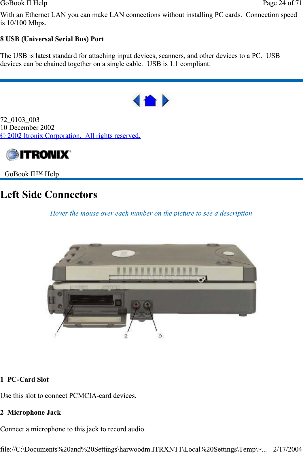 With an Ethernet LAN you can make LAN connections without installing PC cards.  Connection speed is 10/100 Mbps.8 USB (Universal Serial Bus) PortThe USB is latest standard for attaching input devices, scanners, and other devices to a PC.  USBdevices can be chained together on a single cable.  USB is 1.1 compliant.72_0103_00310 December 2002© 2002 Itronix Corporation.  All rights reserved.Left Side ConnectorsHover the mouse over each number on the picture to see a description 1  PC-Card SlotUse this slot to connect PCMCIA-card devices.2  Microphone JackConnect a microphone to this jack to record audio.GoBook II™ Help Page 24 of 71GoBook II Help2/17/2004file://C:\Documents%20and%20Settings\harwoodm.ITRXNT1\Local%20Settings\Temp\~...