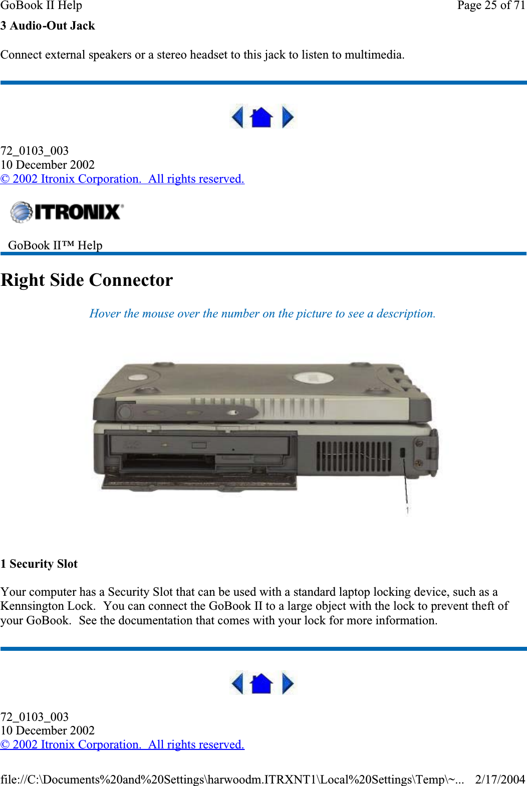 3 Audio-Out JackConnect external speakers or a stereo headset to this jack to listen to multimedia.72_0103_00310 December 2002© 2002 Itronix Corporation.  All rights reserved.Right Side ConnectorHover the mouse over the number on the picture to see a description.1 Security SlotYour computer has a Security Slot that can be used with a standard laptop locking device, such as a Kennsington Lock.  You can connect the GoBook II to a large object with the lock to prevent theft of your GoBook.  See the documentation that comes with your lock for more information.72_0103_00310 December 2002©2002 Itronix Corporation.  All rights reserved.GoBook II™ Help Page 25 of 71GoBook II Help2/17/2004file://C:\Documents%20and%20Settings\harwoodm.ITRXNT1\Local%20Settings\Temp\~...