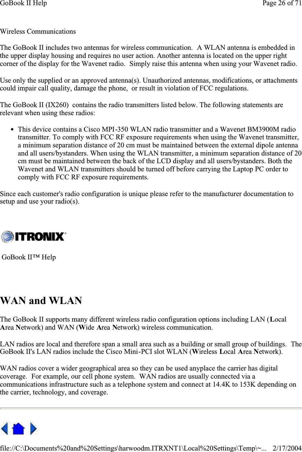  Wireless CommunicationsThe GoBook II includes two antennas for wireless communication.  A WLAN antenna is embedded in the upper display housing and requires no user action. Another antenna is located on the upper right corner of the display for the Wavenet radio.  Simply raise this antenna when using your Wavenet radio.Use only the supplied or an approved antenna(s). Unauthorized antennas, modifications, or attachments could impair call quality, damage the phone,  or result in violation of FCC regulations.  The GoBook II (IX260)  contains the radio transmitters listed below. The following statements are relevant when using these radios:zThis device contains a Cisco MPI-350 WLAN radio transmitter and a Wavenet BM3900M radio transmitter. To comply with FCC RF exposure requirements when using the Wavenet transmitter, a minimum separation distance of 20 cm must be maintained between the external dipole antenna and all users/bystanders. When using the WLAN transmitter, a minimum separation distance of 20 cm must be maintained between the back of the LCD display and all users/bystanders. Both the Wavenet and WLAN transmitters should be turned off before carrying the Laptop PC order to comply with FCC RF exposure requirements. Since each customer&apos;s radio configuration is unique please refer to the manufacturer documentation to setup and use your radio(s). WAN and WLANThe GoBook II supports many different wireless radio configuration options including LAN (LocalArea Network) and WAN (Wide Area Network) wireless communication.LAN radios are local and therefore span a small area such as a building or small group of buildings.  TheGoBook II&apos;s LAN radios include the Cisco Mini-PCI slot WLAN (Wireless Local Area Network).WAN radios cover a wider geographical area so they can be used anyplace the carrier has digital coverage.  For example, our cell phone system.  WAN radios are usually connected via a communications infrastructure such as a telephone system and connect at 14.4K to 153K depending on the carrier, technology, and coverage.   GoBook II™ Help Page 26 of 71GoBook II Help2/17/2004file://C:\Documents%20and%20Settings\harwoodm.ITRXNT1\Local%20Settings\Temp\~...