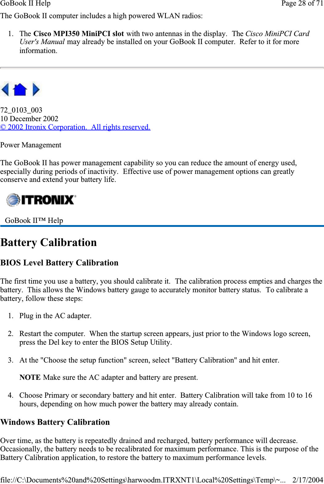 The GoBook II computer includes a high powered WLAN radios:1. The Cisco MPI350 MiniPCI slot with two antennas in the display.  The Cisco MiniPCI Card User&apos;s Manual may already be installed on your GoBook II computer.  Refer to it for more information.72_0103_00310 December 2002© 2002 Itronix Corporation.  All rights reserved.Power ManagementThe GoBook II has power management capability so you can reduce the amount of energy used, especially during periods of inactivity.  Effective use of power management options can greatly conserve and extend your battery life.Battery CalibrationBIOS Level Battery CalibrationThe first time you use a battery, you should calibrate it.  The calibration process empties and charges the battery.  This allows the Windows battery gauge to accurately monitor battery status.  To calibrate a battery, follow these steps:1. Plug in the AC adapter.2. Restart the computer.  When the startup screen appears, just prior to the Windows logo screen, press the Del key to enter the BIOS Setup Utility.3. At the &quot;Choose the setup function&quot; screen, select &quot;Battery Calibration&quot; and hit enter.NOTE Make sure the AC adapter and battery are present.4. Choose Primary or secondary battery and hit enter.  Battery Calibration will take from 10 to 16 hours, depending on how much power the battery may already contain.Windows Battery CalibrationOver time, as the battery is repeatedly drained and recharged, battery performance will decrease. Occasionally, the battery needs to be recalibrated for maximum performance. This is the purpose of the Battery Calibration application, to restore the battery to maximum performance levels. GoBook II™ Help Page 28 of 71GoBook II Help2/17/2004file://C:\Documents%20and%20Settings\harwoodm.ITRXNT1\Local%20Settings\Temp\~...