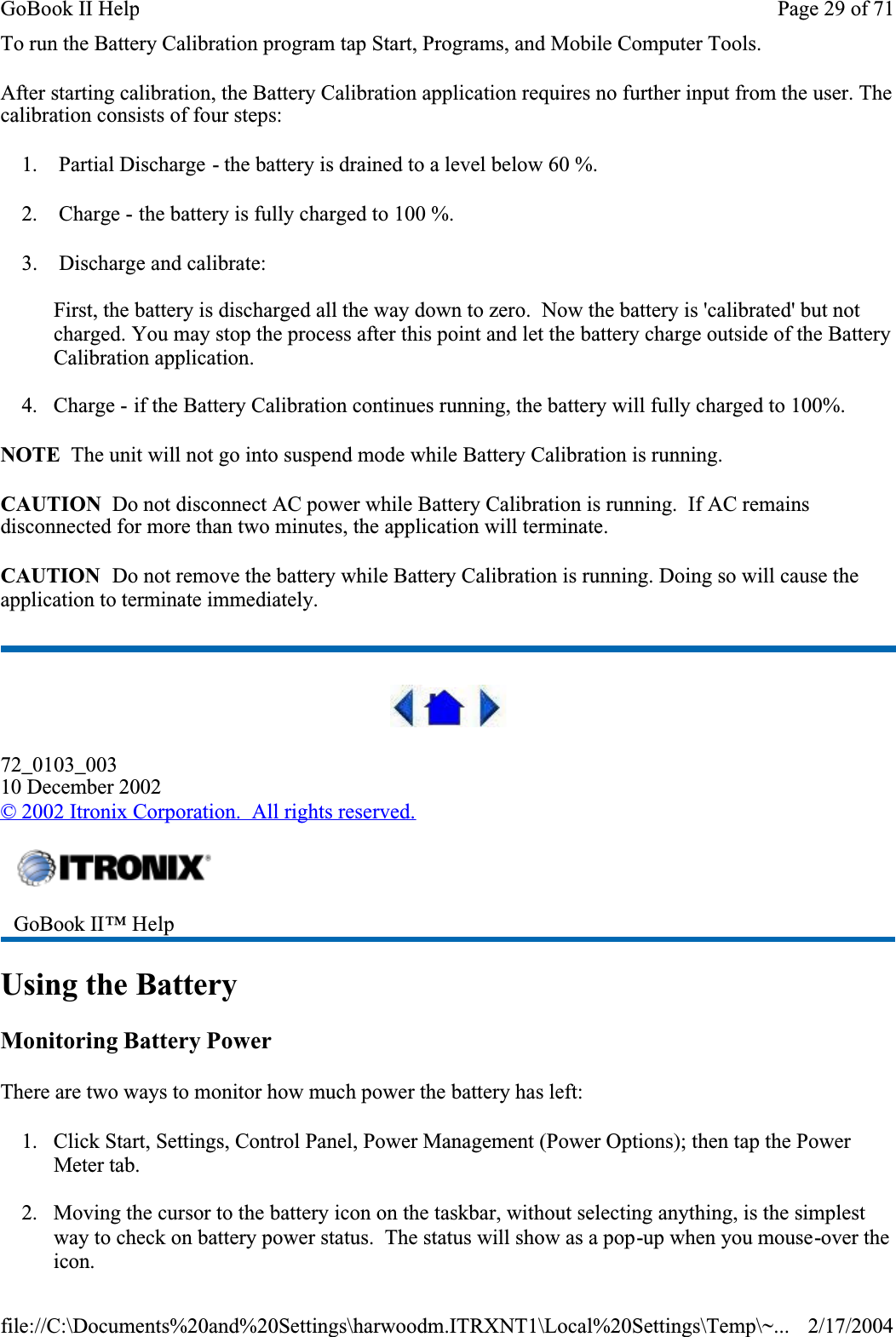 To run the Battery Calibration program tap Start, Programs, and Mobile Computer Tools.After starting calibration, the Battery Calibration application requires no further input from the user. The calibration consists of four steps:1.  Partial Discharge - the battery is drained to a level below 60 %.2.  Charge - the battery is fully charged to 100 %.3.  Discharge and calibrate:First, the battery is discharged all the way down to zero.  Now the battery is &apos;calibrated&apos; but not charged. You may stop the process after this point and let the battery charge outside of the Battery Calibration application.4. Charge - if the Battery Calibration continues running, the battery will fully charged to 100%. NOTE  The unit will not go into suspend mode while Battery Calibration is running.CAUTION  Do not disconnect AC power while Battery Calibration is running.  If AC remains disconnected for more than two minutes, the application will terminate. CAUTION  Do not remove the battery while Battery Calibration is running. Doing so will cause the application to terminate immediately.72_0103_00310 December 2002©2002 Itronix Corporation.  All rights reserved.Using the BatteryMonitoring Battery PowerThere are two ways to monitor how much power the battery has left:1. Click Start, Settings, Control Panel, Power Management (Power Options); then tap the Power Meter tab.2. Moving the cursor to the battery icon on the taskbar, without selecting anything, is the simplest way to check on battery power status.  The status will show as a pop-up when you mouse-over the icon.GoBook II™ Help Page 29 of 71GoBook II Help2/17/2004file://C:\Documents%20and%20Settings\harwoodm.ITRXNT1\Local%20Settings\Temp\~...