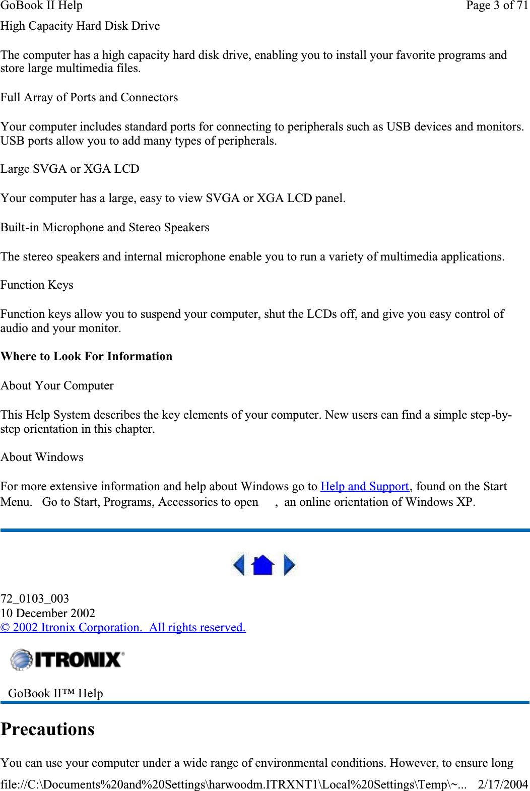 High Capacity Hard Disk DriveThe computer has a high capacity hard disk drive, enabling you to install your favorite programs and store large multimedia files.Full Array of Ports and ConnectorsYour computer includes standard ports for connecting to peripherals such as USB devices and monitors. USB ports allow you to add many types of peripherals. Large SVGA or XGA LCDYour computer has a large, easy to view SVGA or XGA LCD panel.Built-in Microphone and Stereo SpeakersThe stereo speakers and internal microphone enable you to run a variety of multimedia applications.Function KeysFunction keys allow you to suspend your computer, shut the LCDs off, and give you easy control of audio and your monitor.Where to Look For InformationAbout Your ComputerThis Help System describes the key elements of your computer. New users can find a simple step-by-step orientation in this chapter.About WindowsFor more extensive information and help about Windows go to Help and Support, found on the Start Menu.   Go to Start, Programs, Accessories to open  ,  an online orientation of Windows XP. 72_0103_00310 December 2002©2002 Itronix Corporation.  All rights reserved.PrecautionsYou can use your computer under a wide range of environmental conditions. However, to ensure long GoBook II™ Help Page 3 of 71GoBook II Help2/17/2004file://C:\Documents%20and%20Settings\harwoodm.ITRXNT1\Local%20Settings\Temp\~...