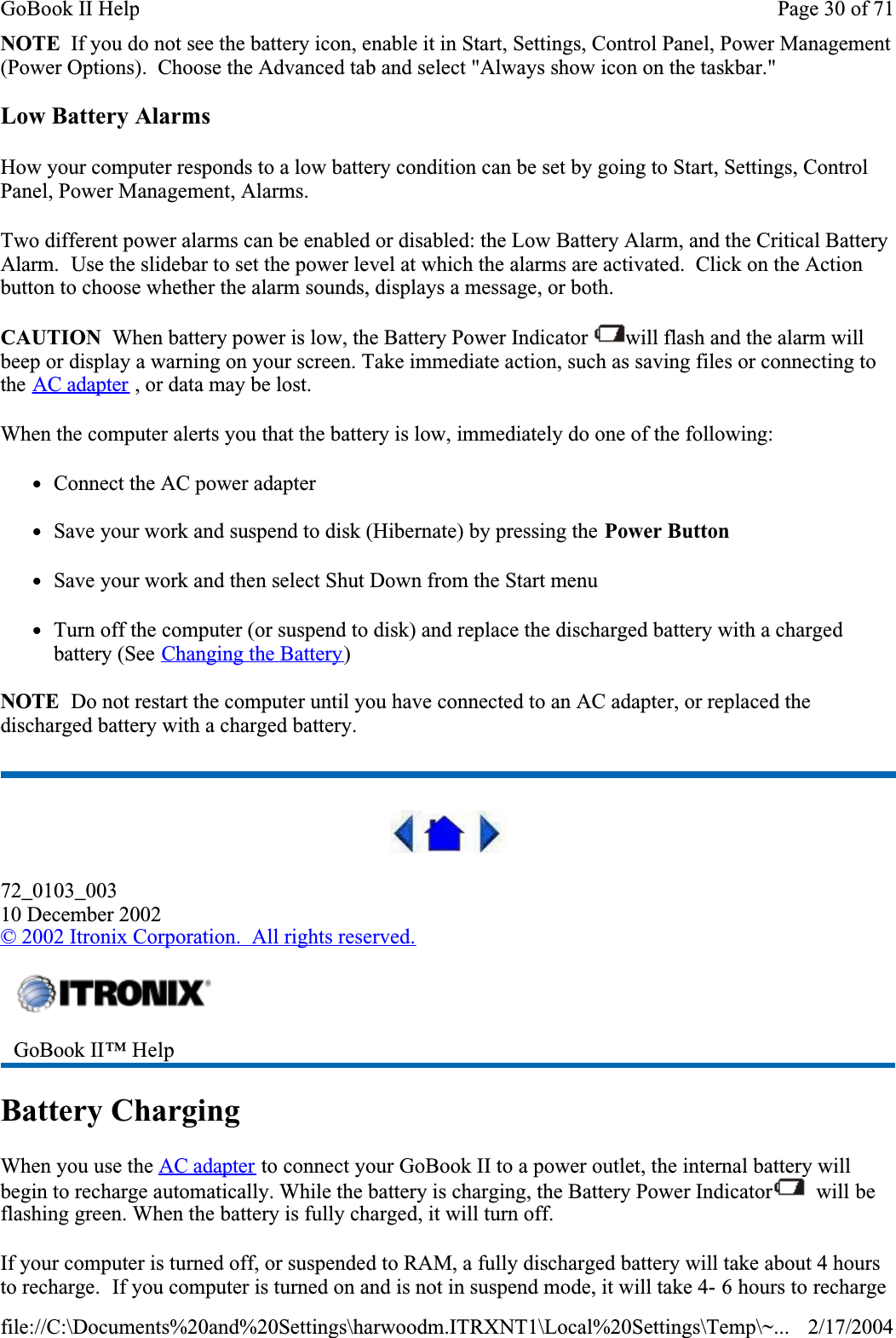 NOTE  If you do not see the battery icon, enable it in Start, Settings, Control Panel, Power Management (Power Options).  Choose the Advanced tab and select &quot;Always show icon on the taskbar.&quot;Low Battery AlarmsHow your computer responds to a low battery condition can be set by going to Start, Settings, Control Panel, Power Management, Alarms.Two different power alarms can be enabled or disabled: the Low Battery Alarm, and the Critical Battery Alarm.  Use the slidebar to set the power level at which the alarms are activated.  Click on the Action button to choose whether the alarm sounds, displays a message, or both.CAUTION  When battery power is low, the Battery Power Indicator  will flash and the alarm will beep or display a warning on your screen. Take immediate action, such as saving files or connecting to the AC adapter , or data may be lost. When the computer alerts you that the battery is low, immediately do one of the following:zConnect the AC power adapterzSave your work and suspend to disk (Hibernate) by pressing the Power ButtonzSave your work and then select Shut Down from the Start menuzTurn off the computer (or suspend to disk) and replace the discharged battery with a charged battery (See Changing the Battery)NOTE  Do not restart the computer until you have connected to an AC adapter, or replaced the discharged battery with a charged battery.72_0103_00310 December 2002© 2002 Itronix Corporation.  All rights reserved.Battery ChargingWhen you use the AC adapter to connect your GoBook II to a power outlet, the internal battery will begin to recharge automatically. While the battery is charging, the Battery Power Indicator  will be flashing green. When the battery is fully charged, it will turn off.If your computer is turned off, or suspended to RAM, a fully discharged battery will take about 4 hours to recharge.  If you computer is turned on and is not in suspend mode, it will take 4- 6 hours to recharge GoBook II™ Help Page 30 of 71GoBook II Help2/17/2004file://C:\Documents%20and%20Settings\harwoodm.ITRXNT1\Local%20Settings\Temp\~...