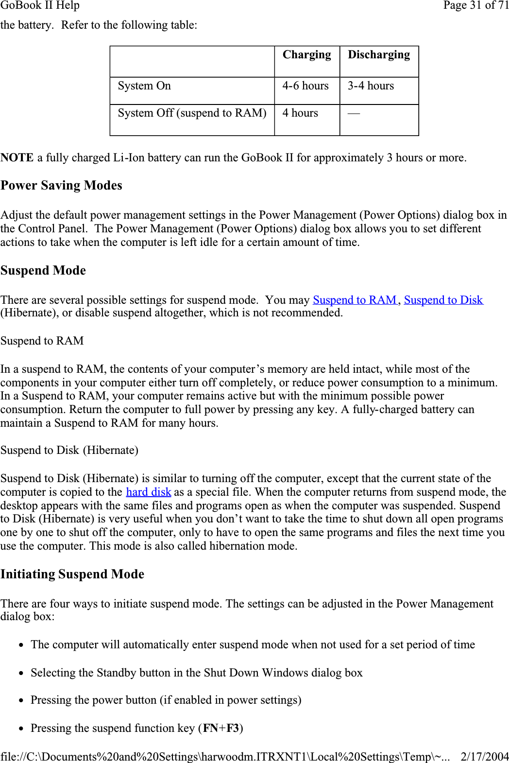 the battery.  Refer to the following table:NOTE a fully charged Li-Ion battery can run the GoBook II for approximately 3 hours or more.Power Saving ModesAdjust the default power management settings in the Power Management (Power Options) dialog box in the Control Panel.  The Power Management (Power Options) dialog box allows you to set different actions to take when the computer is left idle for a certain amount of time.Suspend ModeThere are several possible settings for suspend mode.  You may Suspend to RAM ,Suspend to Disk(Hibernate), or disable suspend altogether, which is not recommended.Suspend to RAMIn a suspend to RAM, the contents of your computer’s memory are held intact, while most of the components in your computer either turn off completely, or reduce power consumption to a minimum. In a Suspend to RAM, your computer remains active but with the minimum possible power consumption. Return the computer to full power by pressing any key. A fully-charged battery can maintain a Suspend to RAM for many hours. Suspend to Disk (Hibernate) Suspend to Disk (Hibernate) is similar to turning off the computer, except that the current state of the computer is copied to the hard disk as a special file. When the computer returns from suspend mode, the desktop appears with the same files and programs open as when the computer was suspended. Suspend to Disk (Hibernate) is very useful when you don’t want to take the time to shut down all open programs one by one to shut off the computer, only to have to open the same programs and files the next time you use the computer. This mode is also called hibernation mode.Initiating Suspend ModeThere are four ways to initiate suspend mode. The settings can be adjusted in the Power Management dialog box:zThe computer will automatically enter suspend mode when not used for a set period of timezSelecting the Standby button in the Shut Down Windows dialog boxzPressing the power button (if enabled in power settings)zPressing the suspend function key (FN+F3) Charging DischargingSystem On  4-6 hours  3-4 hoursSystem Off (suspend to RAM)  4 hours  —Page 31 of 71GoBook II Help2/17/2004file://C:\Documents%20and%20Settings\harwoodm.ITRXNT1\Local%20Settings\Temp\~...