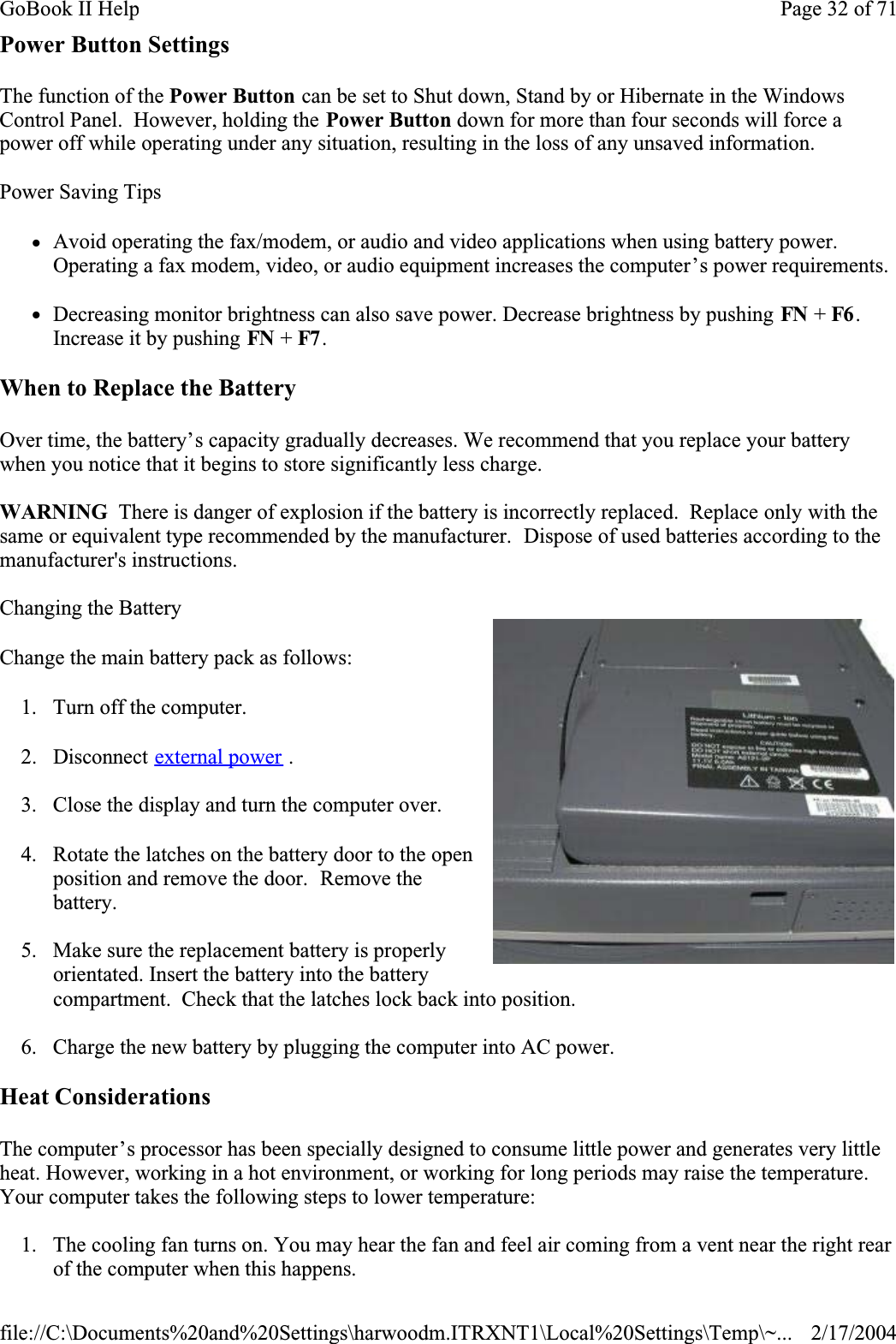 Power Button SettingsThe function of the Power Button can be set to Shut down, Stand by or Hibernate in the Windows Control Panel.  However, holding the Power Button down for more than four seconds will force a power off while operating under any situation, resulting in the loss of any unsaved information.Power Saving TipszAvoid operating the fax/modem, or audio and video applications when using battery power. Operating a fax modem, video, or audio equipment increases the computer’s power requirements.zDecreasing monitor brightness can also save power. Decrease brightness by pushing FN + F6 .Increase it by pushing FN + F7 . When to Replace the BatteryOver time, the battery’s capacity gradually decreases. We recommend that you replace your battery when you notice that it begins to store significantly less charge.WARNING  There is danger of explosion if the battery is incorrectly replaced.  Replace only with the same or equivalent type recommended by the manufacturer.  Dispose of used batteries according to the manufacturer&apos;s instructions.Changing the BatteryChange the main battery pack as follows:1. Turn off the computer. 2. Disconnect external power .3. Close the display and turn the computer over.4. Rotate the latches on the battery door to the open position and remove the door.  Remove the battery.5. Make sure the replacement battery is properly orientated. Insert the battery into the battery compartment.  Check that the latches lock back into position.6. Charge the new battery by plugging the computer into AC power.Heat ConsiderationsThe computer’s processor has been specially designed to consume little power and generates very little heat. However, working in a hot environment, or working for long periods may raise the temperature. Your computer takes the following steps to lower temperature:1. The cooling fan turns on. You may hear the fan and feel air coming from a vent near the right rear of the computer when this happens. Page 32 of 71GoBook II Help2/17/2004file://C:\Documents%20and%20Settings\harwoodm.ITRXNT1\Local%20Settings\Temp\~...