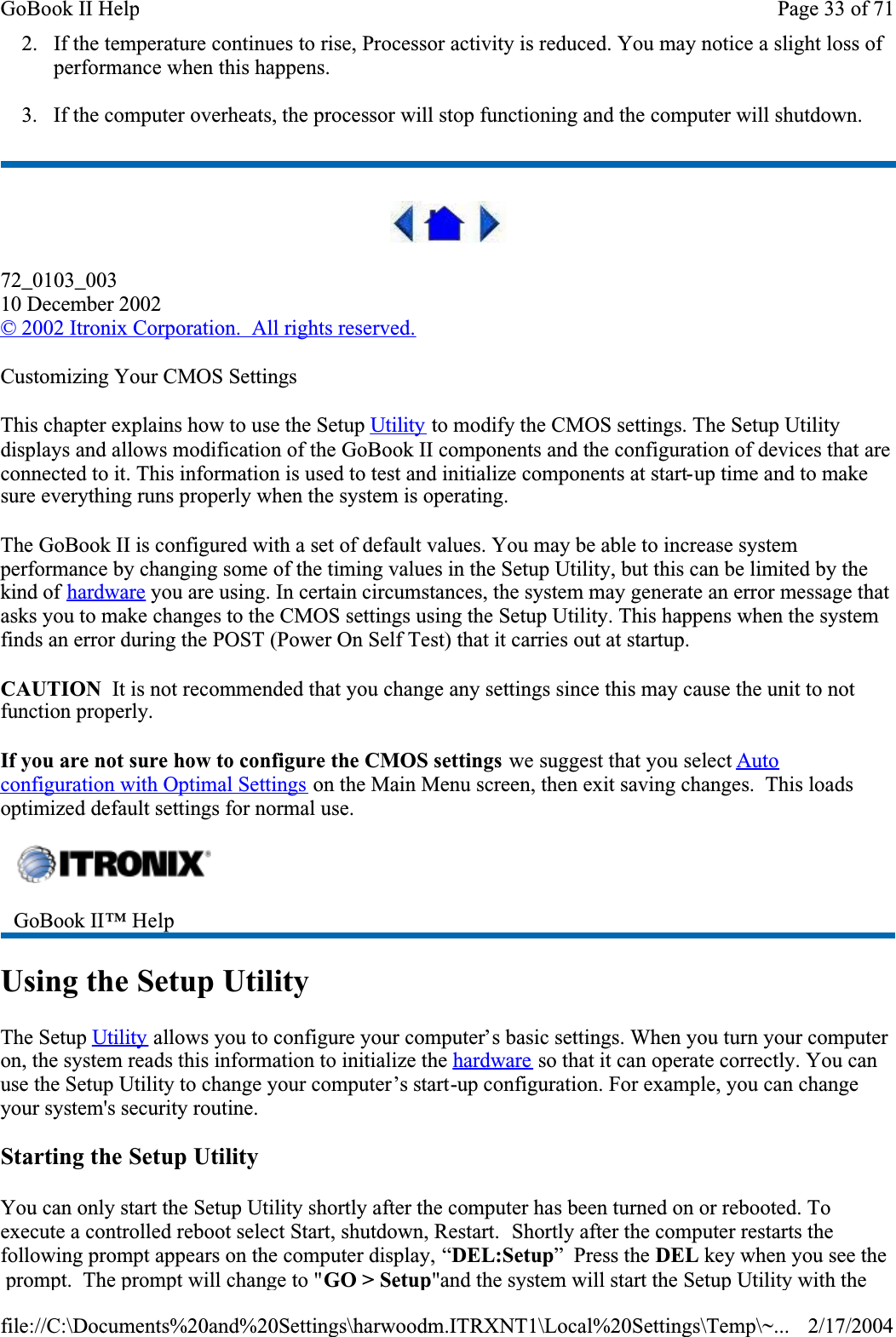2. If the temperature continues to rise, Processor activity is reduced. You may notice a slight loss of performance when this happens.3. If the computer overheats, the processor will stop functioning and the computer will shutdown.72_0103_00310 December 2002© 2002 Itronix Corporation.  All rights reserved.Customizing Your CMOS SettingsThis chapter explains how to use the Setup Utility to modify the CMOS settings. The Setup Utility displays and allows modification of the GoBook II components and the configuration of devices that are connected to it. This information is used to test and initialize components at start-up time and to make sure everything runs properly when the system is operating.The GoBook II is configured with a set of default values. You may be able to increase system performance by changing some of the timing values in the Setup Utility, but this can be limited by the kind of hardware you are using. In certain circumstances, the system may generate an error message that asks you to make changes to the CMOS settings using the Setup Utility. This happens when the system finds an error during the POST (Power On Self Test) that it carries out at startup.CAUTION  It is not recommended that you change any settings since this may cause the unit to not function properly.  If you are not sure how to configure the CMOS settings we suggest that you select Autoconfiguration with Optimal Settings on the Main Menu screen, then exit saving changes.  This loads optimized default settings for normal use.Using the Setup UtilityThe Setup Utility allows you to configure your computer’s basic settings. When you turn your computer on, the system reads this information to initialize the hardware so that it can operate correctly. You can use the Setup Utility to change your computer’s start-up configuration. For example, you can change your system&apos;s security routine.Starting the Setup UtilityYou can only start the Setup Utility shortly after the computer has been turned on or rebooted. To execute a controlled reboot select Start, shutdown, Restart.  Shortly after the computer restarts the following prompt appears on the computer display, “DEL:Setup”  Press the DEL key when you see the  prompt.  The prompt will change to &quot;GO &gt; Setup&quot;and the system will start the Setup Utility with the GoBook II™ Help Page 33 of 71GoBook II Help2/17/2004file://C:\Documents%20and%20Settings\harwoodm.ITRXNT1\Local%20Settings\Temp\~...