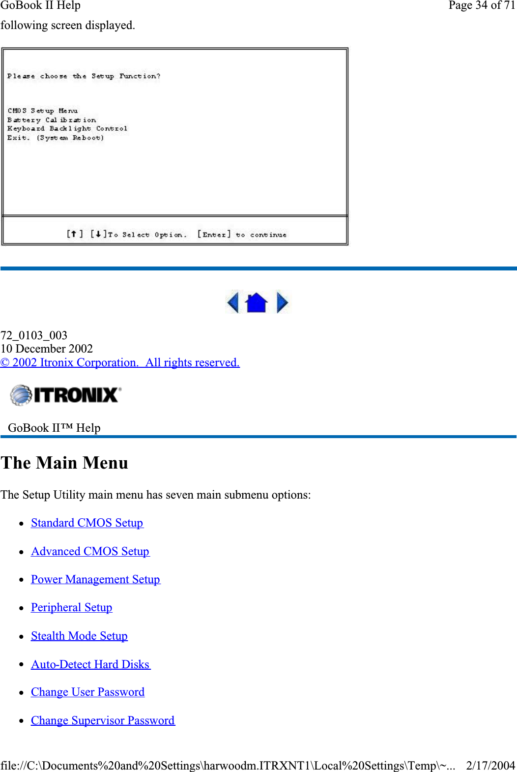 following screen displayed.72_0103_00310 December 2002© 2002 Itronix Corporation.  All rights reserved.The Main MenuThe Setup Utility main menu has seven main submenu options: zStandard CMOS SetupzAdvanced CMOS SetupzPower Management SetupzPeripheral SetupzStealth Mode SetupzAuto-Detect Hard DiskszChange User PasswordzChange Supervisor PasswordGoBook II™ Help Page 34 of 71GoBook II Help2/17/2004file://C:\Documents%20and%20Settings\harwoodm.ITRXNT1\Local%20Settings\Temp\~...