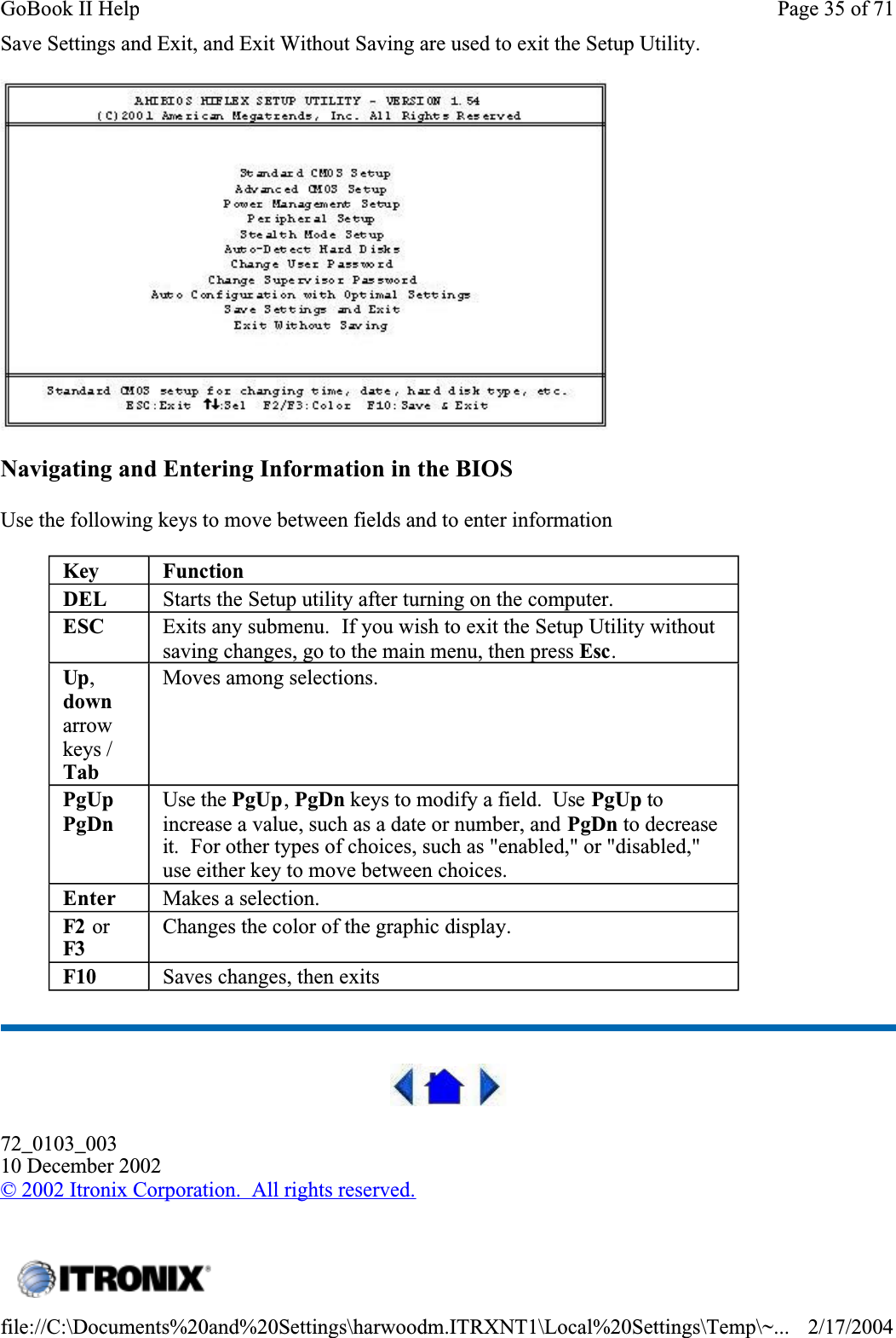 Save Settings and Exit, and Exit Without Saving are used to exit the Setup Utility.Navigating and Entering Information in the BIOSUse the following keys to move between fields and to enter information 72_0103_00310 December 2002©2002 Itronix Corporation.  All rights reserved.Key FunctionDEL Starts the Setup utility after turning on the computer.ESC Exits any submenu.  If you wish to exit the Setup Utility without saving changes, go to the main menu, then press Esc.Up,downarrowkeys / TabMoves among selections.PgUpPgDnUse the PgUp,PgDn keys to modify a field.  Use PgUp to increase a value, such as a date or number, and PgDn to decrease it.  For other types of choices, such as &quot;enabled,&quot; or &quot;disabled,&quot; use either key to move between choices.Enter Makes a selection.F2  or F3Changes the color of the graphic display.F10 Saves changes, then exits Page 35 of 71GoBook II Help2/17/2004file://C:\Documents%20and%20Settings\harwoodm.ITRXNT1\Local%20Settings\Temp\~...