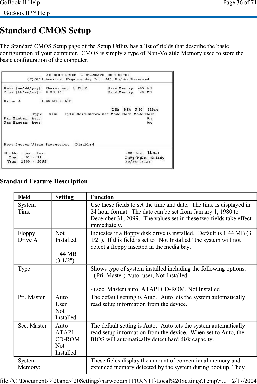 Standard CMOS SetupThe Standard CMOS Setup page of the Setup Utility has a list of fields that describe the basic configuration of your computer.  CMOS is simply a type of Non-Volatile Memory used to store the basic configuration of the computer.Standard Feature DescriptionGoBook II™ HelpField SettingFunctionSystemTime Use these fields to set the time and date.  The time is displayed in 24 hour format.  The date can be set from January 1, 1980 to December 31, 2099.  The values set in these two fields take effect immediately.FloppyDrive ANotInstalled1.44 MB (3 1/2&quot;)Indicates if a floppy disk drive is installed.  Default is 1.44 MB (3 1/2&quot;).  If this field is set to &quot;Not Installed&quot; the system will not detect a floppy inserted in the media bay.Type  Shows type of system installed including the following options:- (Pri. Master) Auto, user, Not Installed- (sec. Master) auto, ATAPI CD-ROM, Not InstalledPri. Master AutoUserNotInstalledThe default setting is Auto.  Auto lets the system automatically read setup information from the device.Sec. Master AutoATAPICD-ROMNotInstalledThe default setting is Auto.  Auto lets the system automatically read setup information from the device.  When set to Auto, the BIOS will automatically detect hard disk capacity.SystemMemory;  These fields display the amount of conventional memory and extended memory detected by the system during boot up. They Page 36 of 71GoBook II Help2/17/2004file://C:\Documents%20and%20Settings\harwoodm.ITRXNT1\Local%20Settings\Temp\~...