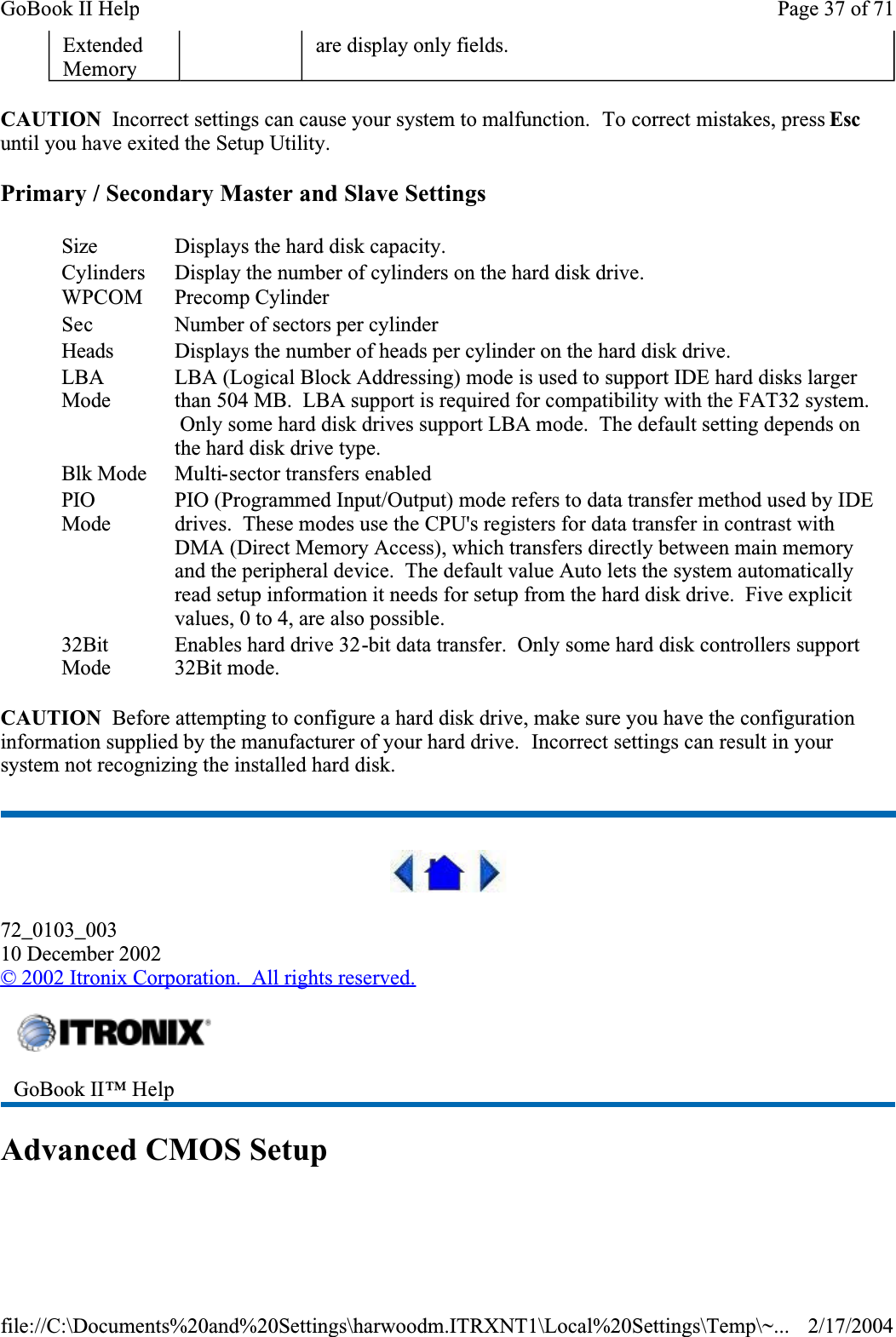 CAUTION  Incorrect settings can cause your system to malfunction.  To correct mistakes, press Escuntil you have exited the Setup Utility. Primary / Secondary Master and Slave SettingsCAUTION  Before attempting to configure a hard disk drive, make sure you have the configuration information supplied by the manufacturer of your hard drive.  Incorrect settings can result in your system not recognizing the installed hard disk.72_0103_00310 December 2002©2002 Itronix Corporation.  All rights reserved.Advanced CMOS SetupExtendedMemoryare display only fields.Size Displays the hard disk capacity.CylindersDisplay the number of cylinders on the hard disk drive.WPCOM Precomp CylinderSec Number of sectors per cylinderHeads Displays the number of heads per cylinder on the hard disk drive.LBAModeLBA (Logical Block Addressing) mode is used to support IDE hard disks larger than 504 MB.  LBA support is required for compatibility with the FAT32 system.  Only some hard disk drives support LBA mode.  The default setting depends on the hard disk drive type.Blk Mode Multi-sector transfers enabledPIOModePIO (Programmed Input/Output) mode refers to data transfer method used by IDE drives.  These modes use the CPU&apos;s registers for data transfer in contrast with DMA (Direct Memory Access), which transfers directly between main memory and the peripheral device.  The default value Auto lets the system automatically read setup information it needs for setup from the hard disk drive.  Five explicit values, 0 to 4, are also possible.32BitModeEnables hard drive 32-bit data transfer.  Only some hard disk controllers support 32Bit mode.GoBook II™ Help Page 37 of 71GoBook II Help2/17/2004file://C:\Documents%20and%20Settings\harwoodm.ITRXNT1\Local%20Settings\Temp\~...