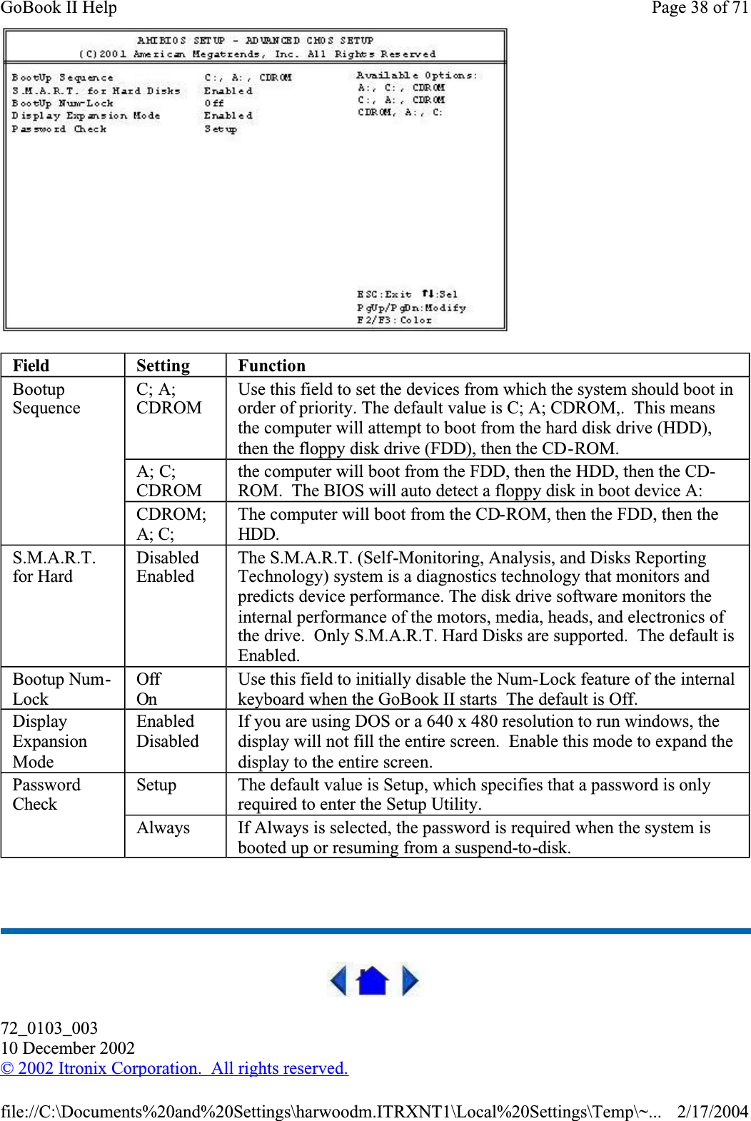  72_0103_00310 December 2002©2002 Itronix Corporation.  All rights reserved.Field Setting FunctionBootupSequenceC; A; CDROMUse this field to set the devices from which the system should boot in order of priority. The default value is C; A; CDROM,.  This means the computer will attempt to boot from the hard disk drive (HDD), then the floppy disk drive (FDD), then the CD-ROM.A; C; CDROMthe computer will boot from the FDD, then the HDD, then the CD-ROM.  The BIOS will auto detect a floppy disk in boot device A:CDROM;A; C;The computer will boot from the CD-ROM, then the FDD, then the HDD.S.M.A.R.T.for HardDisabledEnabledThe S.M.A.R.T. (Self-Monitoring, Analysis, and Disks Reporting Technology) system is a diagnostics technology that monitors and predicts device performance. The disk drive software monitors the internal performance of the motors, media, heads, and electronics of the drive.  Only S.M.A.R.T. Hard Disks are supported.  The default is Enabled.Bootup Num-LockOffOnUse this field to initially disable the Num-Lock feature of the internal keyboard when the GoBook II starts  The default is Off.DisplayExpansionModeEnabledDisabledIf you are using DOS or a 640 x 480 resolution to run windows, the display will not fill the entire screen.  Enable this mode to expand the display to the entire screen.PasswordCheckSetup The default value is Setup, which specifies that a password is only required to enter the Setup Utility.Always If Always is selected, the password is required when the system is booted up or resuming from a suspend-to-disk.Page 38 of 71GoBook II Help2/17/2004file://C:\Documents%20and%20Settings\harwoodm.ITRXNT1\Local%20Settings\Temp\~...