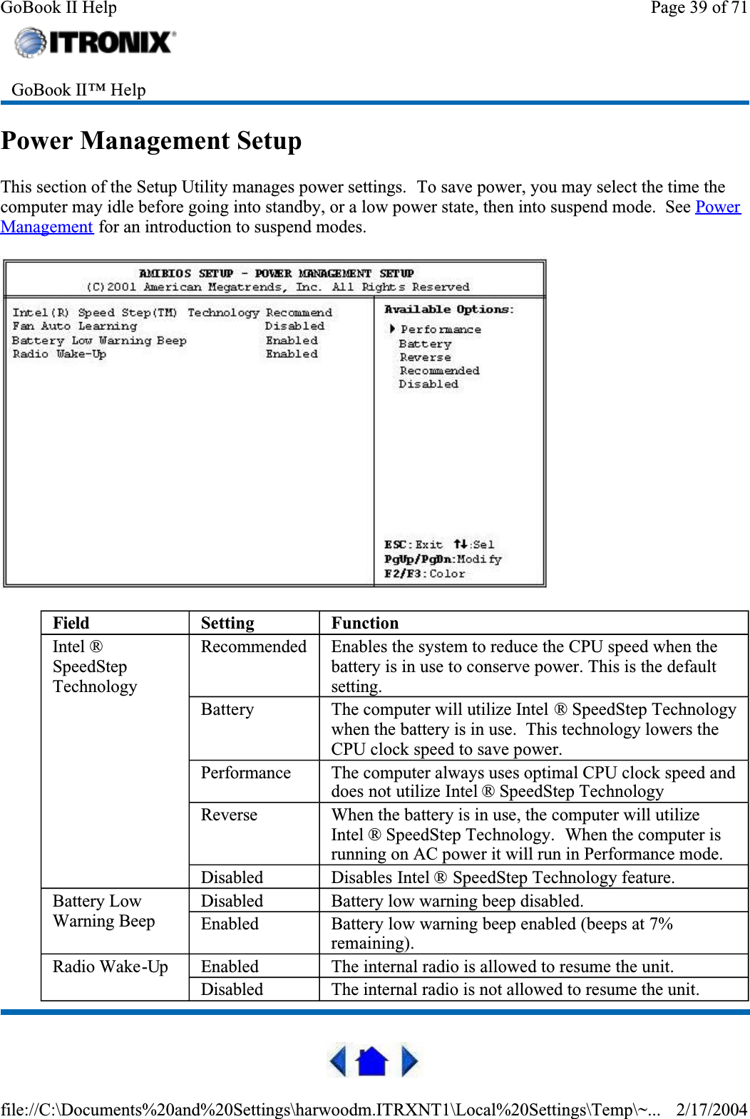 Power Management SetupThis section of the Setup Utility manages power settings.  To save power, you may select the time the computer may idle before going into standby, or a low power state, then into suspend mode.  See PowerManagement for an introduction to suspend modes.GoBook II™ Help Field Setting FunctionIntel ®SpeedStepTechnologyRecommended Enables the system to reduce the CPU speed when the battery is in use to conserve power. This is the default setting.Battery The computer will utilize Intel ® SpeedStep Technology when the battery is in use.  This technology lowers the CPU clock speed to save power.Performance The computer always uses optimal CPU clock speed and does not utilize Intel ® SpeedStep TechnologyReverse When the battery is in use, the computer will utilize Intel ® SpeedStep Technology.  When the computer is running on AC power it will run in Performance mode.Disabled Disables Intel ® SpeedStep Technology feature.Battery Low Warning BeepDisabled Battery low warning beep disabled.Enabled Battery low warning beep enabled (beeps at 7% remaining).Radio Wake-Up Enabled The internal radio is allowed to resume the unit.Disabled The internal radio is not allowed to resume the unit.Page 39 of 71GoBook II Help2/17/2004file://C:\Documents%20and%20Settings\harwoodm.ITRXNT1\Local%20Settings\Temp\~...