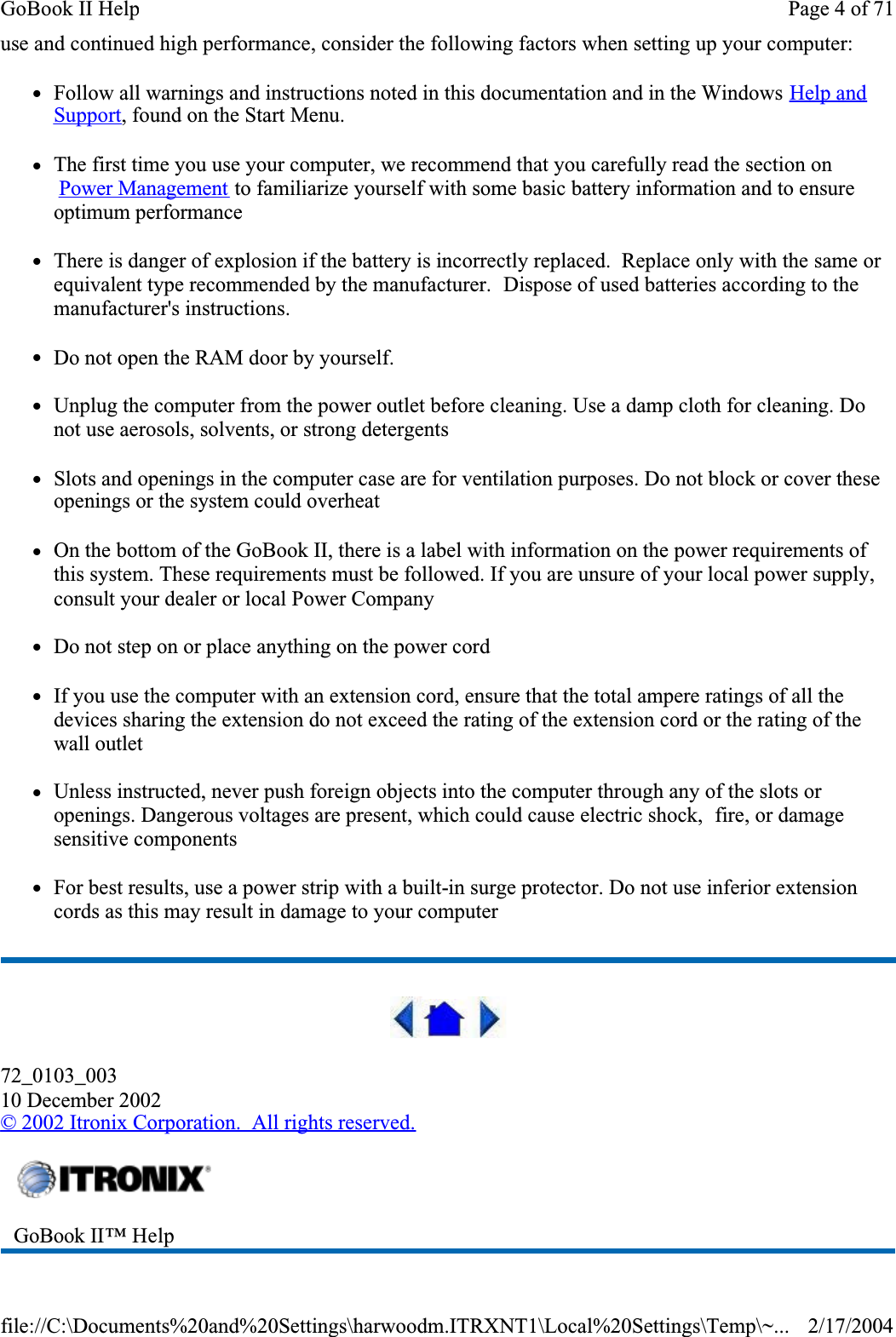 use and continued high performance, consider the following factors when setting up your computer: zFollow all warnings and instructions noted in this documentation and in the Windows Help and Support, found on the Start Menu.zThe first time you use your computer, we recommend that you carefully read the section on  Power Management to familiarize yourself with some basic battery information and to ensure optimum performancezThere is danger of explosion if the battery is incorrectly replaced.  Replace only with the same or equivalent type recommended by the manufacturer.  Dispose of used batteries according to the manufacturer&apos;s instructions.zDo not open the RAM door by yourself.zUnplug the computer from the power outlet before cleaning. Use a damp cloth for cleaning. Do not use aerosols, solvents, or strong detergentszSlots and openings in the computer case are for ventilation purposes. Do not block or cover these openings or the system could overheatzOn the bottom of the GoBook II, there is a label with information on the power requirements of this system. These requirements must be followed. If you are unsure of your local power supply, consult your dealer or local Power CompanyzDo not step on or place anything on the power cordzIf you use the computer with an extension cord, ensure that the total ampere ratings of all the devices sharing the extension do not exceed the rating of the extension cord or the rating of the wall outletzUnless instructed, never push foreign objects into the computer through any of the slots or openings. Dangerous voltages are present, which could cause electric shock,  fire, or damage sensitive componentszFor best results, use a power strip with a built-in surge protector. Do not use inferior extension cords as this may result in damage to your computer72_0103_00310 December 2002© 2002 Itronix Corporation.  All rights reserved.GoBook II™ Help Page 4 of 71GoBook II Help2/17/2004file://C:\Documents%20and%20Settings\harwoodm.ITRXNT1\Local%20Settings\Temp\~...