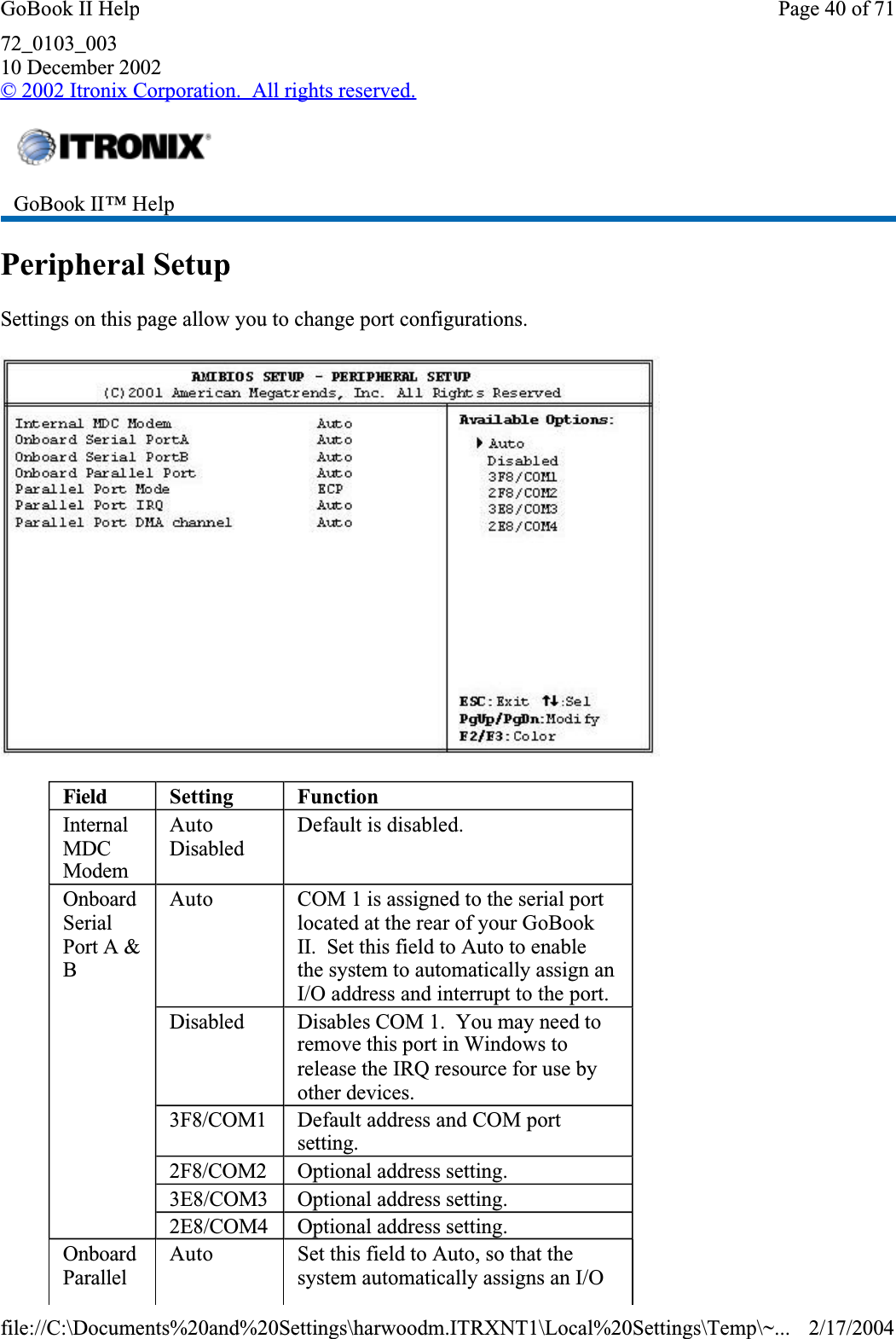 72_0103_00310 December 2002© 2002 Itronix Corporation.  All rights reserved.Peripheral SetupSettings on this page allow you to change port configurations.GoBook II™ Help Field Setting FunctionInternalMDCModemAutoDisabledDefault is disabled.OnboardSerialPort A &amp; BAuto COM 1 is assigned to the serial port located at the rear of your GoBook II.  Set this field to Auto to enable the system to automatically assign an I/O address and interrupt to the port.Disabled Disables COM 1.  You may need to remove this port in Windows to release the IRQ resource for use by other devices.3F8/COM1 Default address and COM port setting.2F8/COM2 Optional address setting.3E8/COM3 Optional address setting.2E8/COM4 Optional address setting.OnboardParallelAuto Set this field to Auto, so that the system automatically assigns an I/O Page 40 of 71GoBook II Help2/17/2004file://C:\Documents%20and%20Settings\harwoodm.ITRXNT1\Local%20Settings\Temp\~...