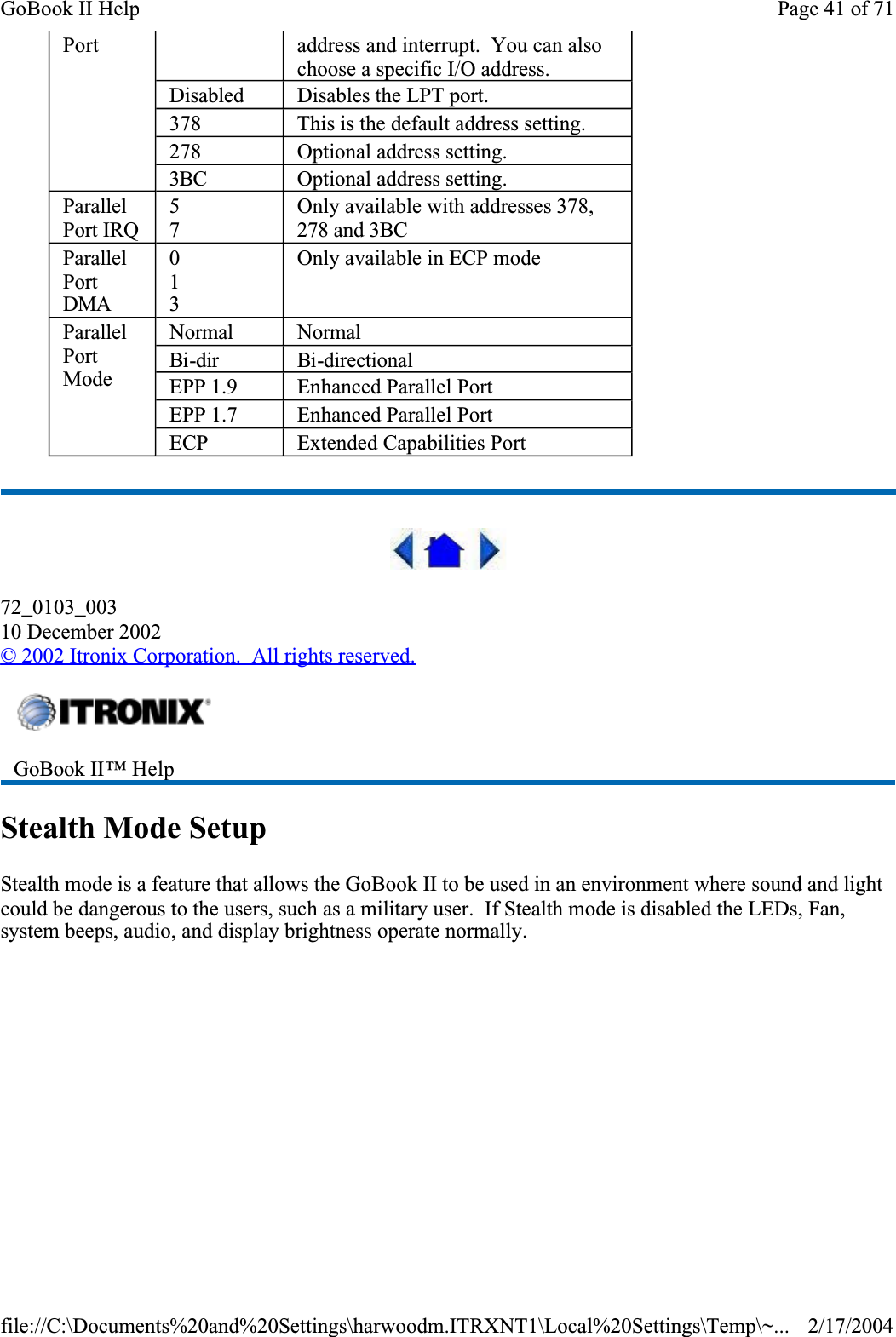  72_0103_00310 December 2002©2002 Itronix Corporation.  All rights reserved.Stealth Mode SetupStealth mode is a feature that allows the GoBook II to be used in an environment where sound and light could be dangerous to the users, such as a military user.  If Stealth mode is disabled the LEDs, Fan, system beeps, audio, and display brightness operate normally.  Port address and interrupt.  You can also choose a specific I/O address.Disabled Disables the LPT port.378 This is the default address setting.278 Optional address setting.3BC Optional address setting.ParallelPort IRQ57Only available with addresses 378, 278 and 3BCParallelPortDMA013Only available in ECP modeParallelPortModeNormal NormalBi-dirBi-directionalEPP 1.9 Enhanced Parallel PortEPP 1.7 Enhanced Parallel PortECP Extended Capabilities PortGoBook II™ Help Page 41 of 71GoBook II Help2/17/2004file://C:\Documents%20and%20Settings\harwoodm.ITRXNT1\Local%20Settings\Temp\~...