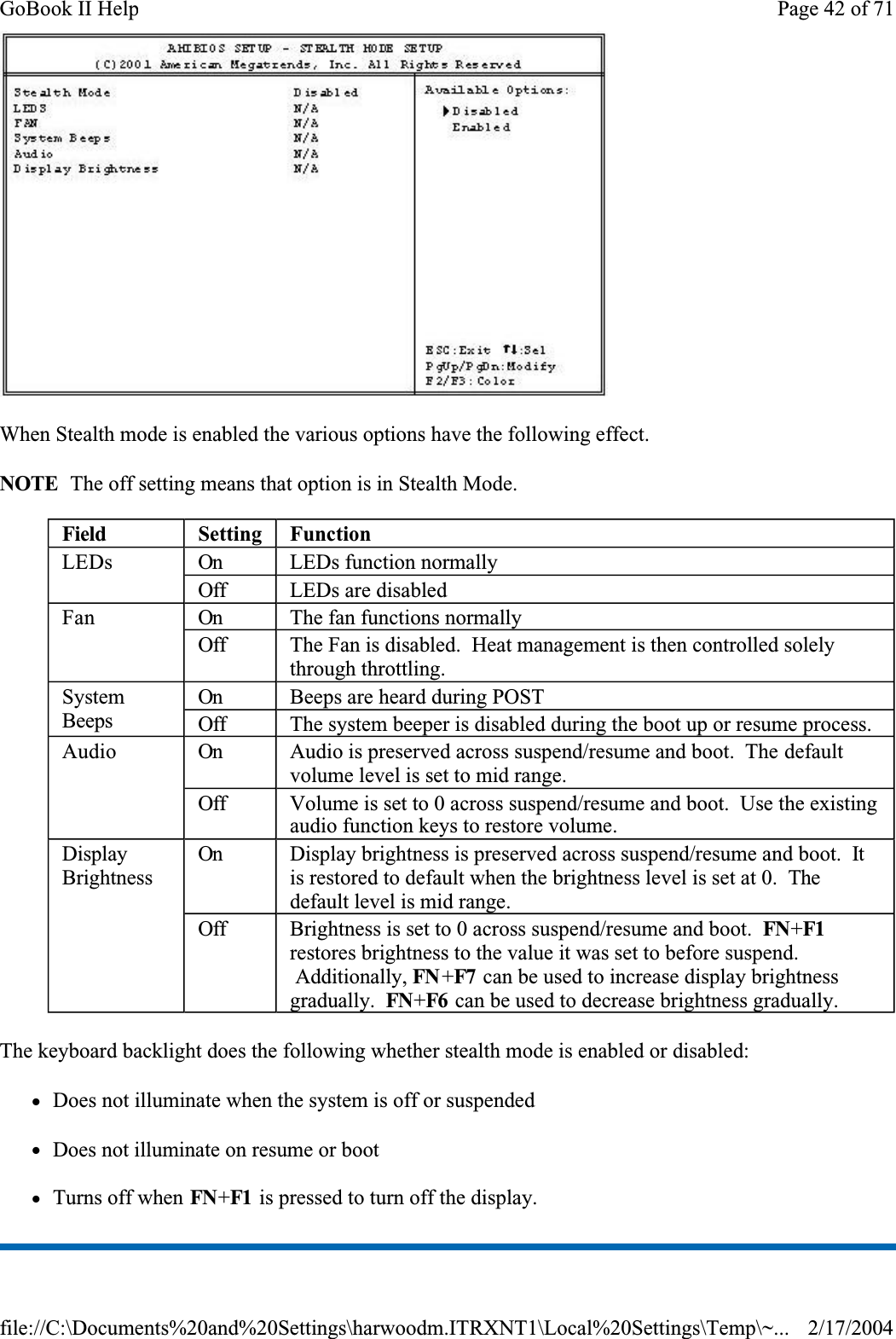 When Stealth mode is enabled the various options have the following effect.NOTE  The off setting means that option is in Stealth Mode.The keyboard backlight does the following whether stealth mode is enabled or disabled:zDoes not illuminate when the system is off or suspendedzDoes not illuminate on resume or bootzTurns off when FN+F1  is pressed to turn off the display.Field Setting FunctionLEDs On LEDs function normallyOff LEDs are disabledFan On The fan functions normallyOff The Fan is disabled.  Heat management is then controlled solely through throttling.SystemBeepsOn Beeps are heard during POSTOffThe system beeper is disabled during the boot up or resume process.Audio On Audio is preserved across suspend/resume and boot.  The default volume level is set to mid range.Off Volume is set to 0 across suspend/resume and boot.  Use the existing audio function keys to restore volume.DisplayBrightnessOn Display brightness is preserved across suspend/resume and boot.  Itis restored to default when the brightness level is set at 0.  Thedefault level is mid range.Off Brightness is set to 0 across suspend/resume and boot.  FN+F1restores brightness to the value it was set to before suspend.  Additionally, FN +F7  can be used to increase display brightness gradually. FN+F6  can be used to decrease brightness gradually.Page 42 of 71GoBook II Help2/17/2004file://C:\Documents%20and%20Settings\harwoodm.ITRXNT1\Local%20Settings\Temp\~...