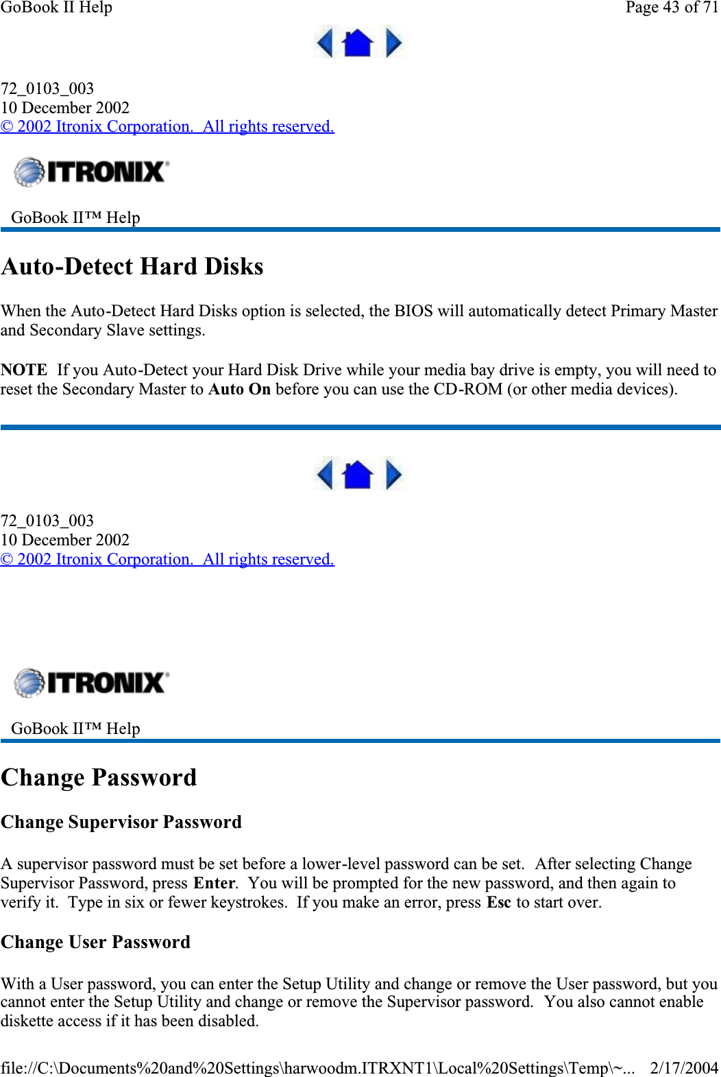 72_0103_00310 December 2002© 2002 Itronix Corporation.  All rights reserved.Auto-Detect Hard DisksWhen the Auto-Detect Hard Disks option is selected, the BIOS will automatically detect Primary Master and Secondary Slave settings.NOTE  If you Auto-Detect your Hard Disk Drive while your media bay drive is empty, you will need to reset the Secondary Master to Auto On before you can use the CD-ROM (or other media devices).72_0103_00310 December 2002©2002 Itronix Corporation.  All rights reserved.  Change PasswordChange Supervisor PasswordA supervisor password must be set before a lower-level password can be set.  After selecting Change Supervisor Password, press Enter.  You will be prompted for the new password, and then again to verify it.  Type in six or fewer keystrokes.  If you make an error, press Esc to start over.Change User PasswordWith a User password, you can enter the Setup Utility and change or remove the User password, but you cannot enter the Setup Utility and change or remove the Supervisor password.  You also cannot enable diskette access if it has been disabled.GoBook II™ Help GoBook II™ Help Page 43 of 71GoBook II Help2/17/2004file://C:\Documents%20and%20Settings\harwoodm.ITRXNT1\Local%20Settings\Temp\~...