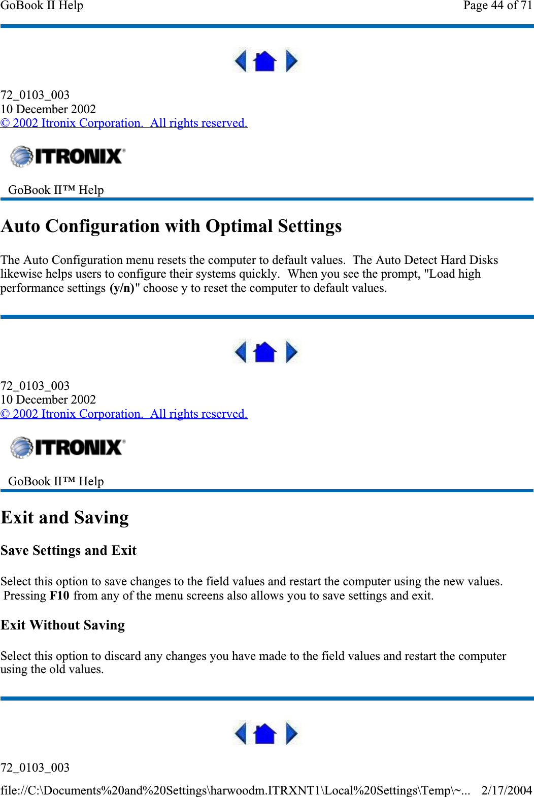 72_0103_00310 December 2002©2002 Itronix Corporation.  All rights reserved.Auto Configuration with Optimal SettingsThe Auto Configuration menu resets the computer to default values.  The Auto Detect Hard Disks likewise helps users to configure their systems quickly.  When you see the prompt, &quot;Load high performance settings (y/n)&quot; choose y to reset the computer to default values.72_0103_00310 December 2002©2002 Itronix Corporation.  All rights reserved.Exit and SavingSave Settings and ExitSelect this option to save changes to the field values and restart the computer using the new values.  Pressing F10 from any of the menu screens also allows you to save settings and exit.Exit Without SavingSelect this option to discard any changes you have made to the field values and restart the computer using the old values.72_0103_003GoBook II™ Help GoBook II™ Help Page 44 of 71GoBook II Help2/17/2004file://C:\Documents%20and%20Settings\harwoodm.ITRXNT1\Local%20Settings\Temp\~...