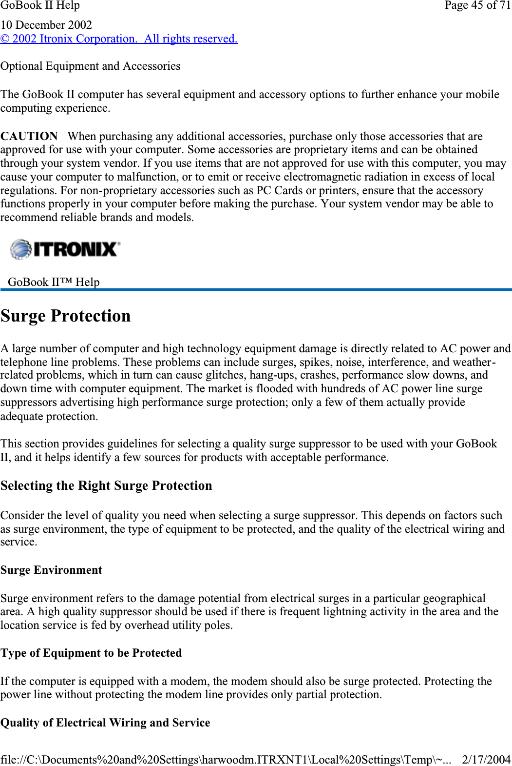 10 December 2002© 2002 Itronix Corporation.  All rights reserved.Optional Equipment and AccessoriesThe GoBook II computer has several equipment and accessory options to further enhance your mobile computing experience.CAUTION   When purchasing any additional accessories, purchase only those accessories that are approved for use with your computer. Some accessories are proprietary items and can be obtained through your system vendor. If you use items that are not approved for use with this computer, you may cause your computer to malfunction, or to emit or receive electromagnetic radiation in excess of local regulations. For non-proprietary accessories such as PC Cards or printers, ensure that the accessory functions properly in your computer before making the purchase. Your system vendor may be able to recommend reliable brands and models. Surge ProtectionA large number of computer and high technology equipment damage is directly related to AC power and telephone line problems. These problems can include surges, spikes, noise, interference, and weather-related problems, which in turn can cause glitches, hang-ups, crashes, performance slow downs, and down time with computer equipment. The market is flooded with hundreds of AC power line surge suppressors advertising high performance surge protection; only a few of them actually provide adequate protection. This section provides guidelines for selecting a quality surge suppressor to be used with your GoBook II, and it helps identify a few sources for products with acceptable performance.Selecting the Right Surge ProtectionConsider the level of quality you need when selecting a surge suppressor. This depends on factors such as surge environment, the type of equipment to be protected, and the quality of the electrical wiring and service.Surge EnvironmentSurge environment refers to the damage potential from electrical surges in a particular geographical area. A high quality suppressor should be used if there is frequent lightning activity in the area and the location service is fed by overhead utility poles.Type of Equipment to be ProtectedIf the computer is equipped with a modem, the modem should also be surge protected. Protecting the power line without protecting the modem line provides only partial protection. Quality of Electrical Wiring and ServiceGoBook II™ HelpPage 45 of 71GoBook II Help2/17/2004file://C:\Documents%20and%20Settings\harwoodm.ITRXNT1\Local%20Settings\Temp\~...