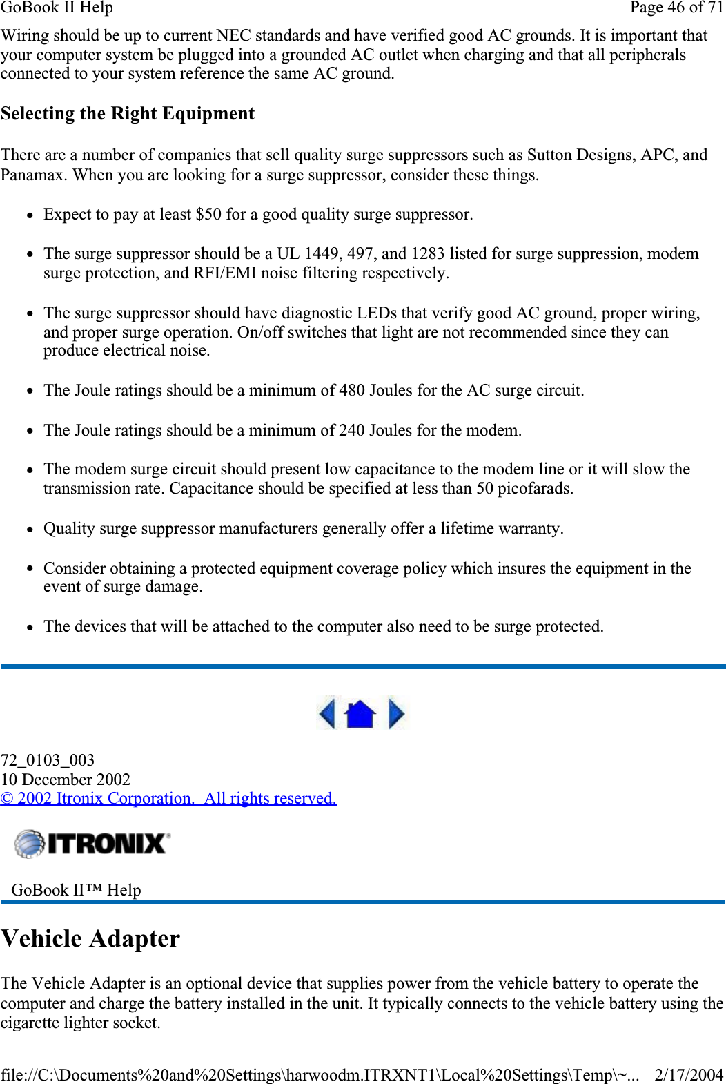 Wiring should be up to current NEC standards and have verified good AC grounds. It is important that your computer system be plugged into a grounded AC outlet when charging and that all peripherals connected to your system reference the same AC ground. Selecting the Right EquipmentThere are a number of companies that sell quality surge suppressors such as Sutton Designs, APC, and Panamax. When you are looking for a surge suppressor, consider these things.zExpect to pay at least $50 for a good quality surge suppressor.zThe surge suppressor should be a UL 1449, 497, and 1283 listed for surge suppression, modem surge protection, and RFI/EMI noise filtering respectively.zThe surge suppressor should have diagnostic LEDs that verify good AC ground, proper wiring, and proper surge operation. On/off switches that light are not recommended since they can produce electrical noise.zThe Joule ratings should be a minimum of 480 Joules for the AC surge circuit.zThe Joule ratings should be a minimum of 240 Joules for the modem.zThe modem surge circuit should present low capacitance to the modem line or it will slow the transmission rate. Capacitance should be specified at less than 50 picofarads.zQuality surge suppressor manufacturers generally offer a lifetime warranty.zConsider obtaining a protected equipment coverage policy which insures the equipment in the event of surge damage.zThe devices that will be attached to the computer also need to be surge protected. 72_0103_00310 December 2002©2002 Itronix Corporation.  All rights reserved.Vehicle AdapterThe Vehicle Adapter is an optional device that supplies power from the vehicle battery to operate the computer and charge the battery installed in the unit. It typically connects to the vehicle battery using the cigarette lighter socket. GoBook II™ HelpPage 46 of 71GoBook II Help2/17/2004file://C:\Documents%20and%20Settings\harwoodm.ITRXNT1\Local%20Settings\Temp\~...