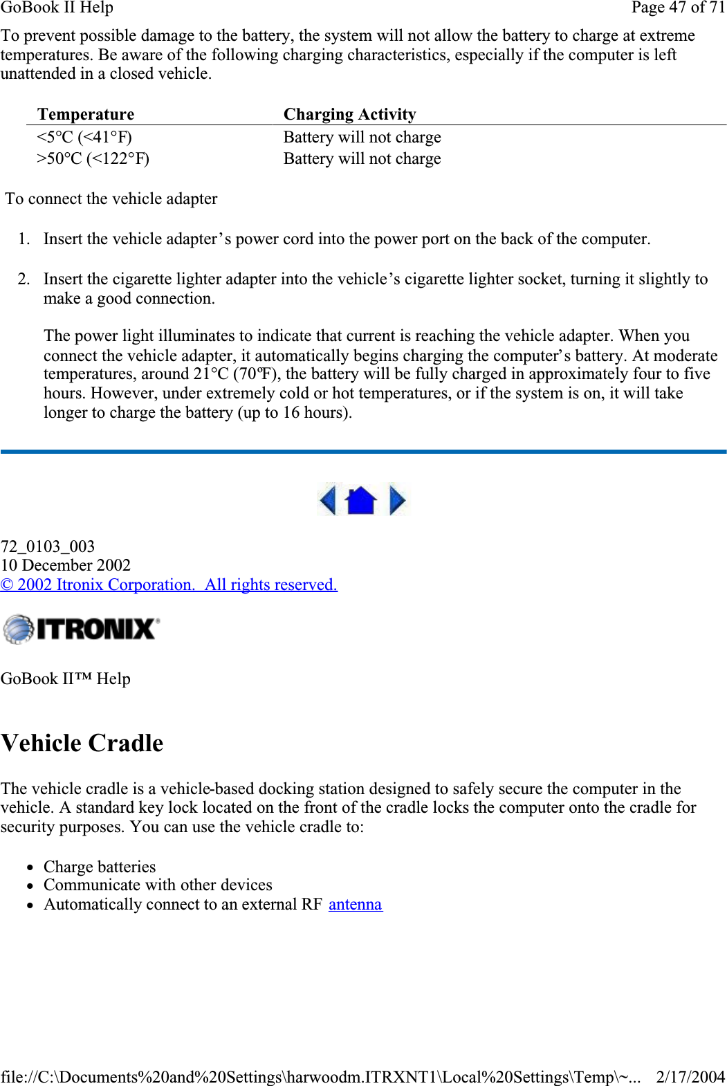 To prevent possible damage to the battery, the system will not allow the battery to charge at extreme temperatures. Be aware of the following charging characteristics, especially if the computer is left unattended in a closed vehicle. To connect the vehicle adapter1. Insert the vehicle adapter’s power cord into the power port on the back of the computer.2. Insert the cigarette lighter adapter into the vehicle’s cigarette lighter socket, turning it slightly to make a good connection.The power light illuminates to indicate that current is reaching the vehicle adapter. When you connect the vehicle adapter, it automatically begins charging the computer’s battery. At moderate temperatures, around 21°C (70ºF), the battery will be fully charged in approximately four to five hours. However, under extremely cold or hot temperatures, or if the system is on, it will take longer to charge the battery (up to 16 hours).72_0103_00310 December 2002©2002 Itronix Corporation.  All rights reserved.Vehicle CradleThe vehicle cradle is a vehicle-based docking station designed to safely secure the computer in the vehicle. A standard key lock located on the front of the cradle locks the computer onto the cradle for security purposes. You can use the vehicle cradle to:     zCharge batteries zCommunicate with other devices zAutomatically connect to an external RF  antennaTemperature Charging Activity &lt;5°C (&lt;41°F) Battery will not charge&gt;50°C (&lt;122°F)Battery will not chargeGoBook II™ HelpPage 47 of 71GoBook II Help2/17/2004file://C:\Documents%20and%20Settings\harwoodm.ITRXNT1\Local%20Settings\Temp\~...