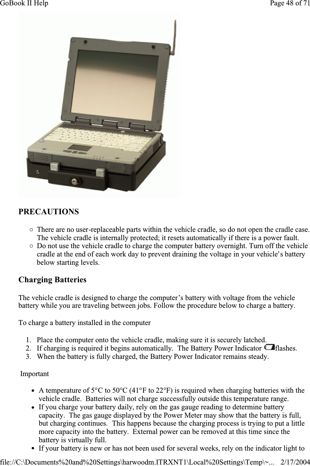 PRECAUTIONS{There are no user-replaceable parts within the vehicle cradle, so do not open the cradle case. The vehicle cradle is internally protected; it resets automatically if there is a power fault. {Do not use the vehicle cradle to charge the computer battery overnight. Turn off the vehicle cradle at the end of each work day to prevent draining the voltage in your vehicle’s battery below starting levels.Charging Batteries The vehicle cradle is designed to charge the computer’s battery with voltage from the vehicle battery while you are traveling between jobs. Follow the procedure below to charge a battery. To charge a battery installed in the computer1. Place the computer onto the vehicle cradle, making sure it is securely latched. 2. If charging is required it begins automatically.  The Battery Power Indicator  flashes.3. When the battery is fully charged, the Battery Power Indicator remains steady.ImportantzA temperature of 5°C to 50°C (41°F to 22°F) is required when charging batteries with the vehicle cradle.  Batteries will not charge successfully outside this temperature range. zIf you charge your battery daily, rely on the gas gauge reading to determine battery capacity.  The gas gauge displayed by the Power Meter may show that the battery is full, but charging continues.  This happens because the charging process is trying to put a little more capacity into the battery.  External power can be removed at this time since the battery is virtually full. zIf your battery is new or has not been used for several weeks, rely on the indicator light to Page 48 of 71GoBook II Help2/17/2004file://C:\Documents%20and%20Settings\harwoodm.ITRXNT1\Local%20Settings\Temp\~...