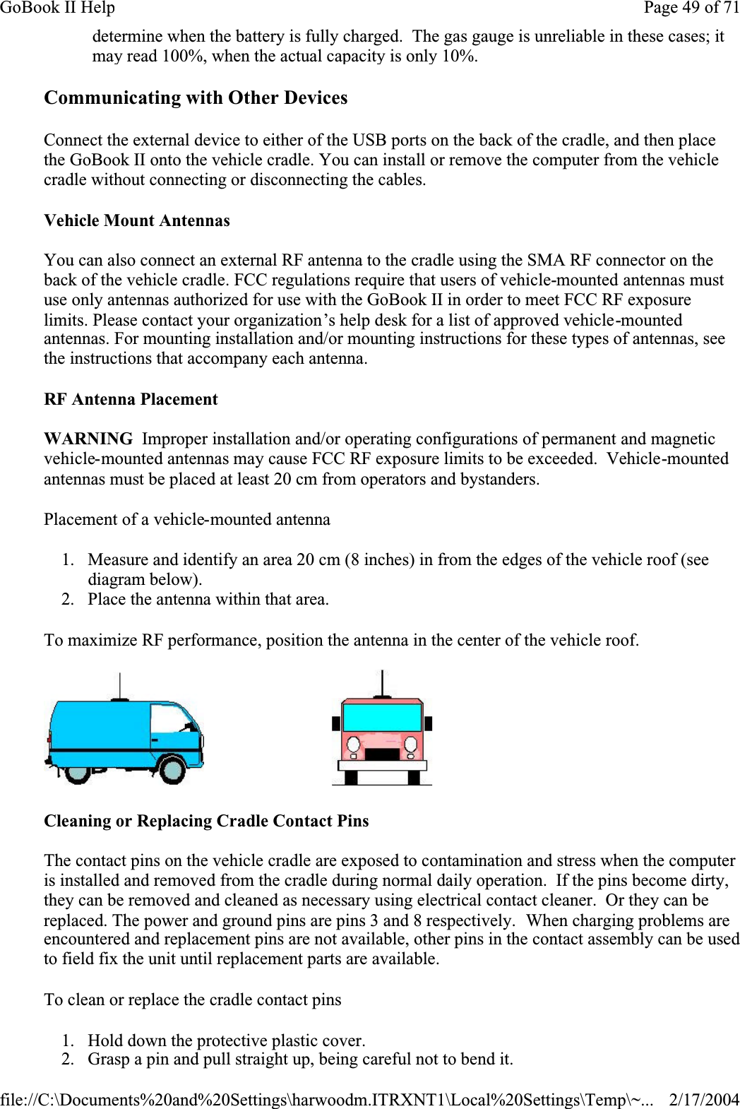 Communicating with Other Devices Connect the external device to either of the USB ports on the back of the cradle, and then place the GoBook II onto the vehicle cradle. You can install or remove the computer from the vehicle cradle without connecting or disconnecting the cables.Vehicle Mount AntennasYou can also connect an external RF antenna to the cradle using the SMA RF connector on the back of the vehicle cradle. FCC regulations require that users of vehicle-mounted antennas must use only antennas authorized for use with the GoBook II in order to meet FCC RF exposure limits. Please contact your organization’s help desk for a list of approved vehicle-mountedantennas. For mounting installation and/or mounting instructions for these types of antennas, see the instructions that accompany each antenna. RF Antenna PlacementWARNING  Improper installation and/or operating configurations of permanent and magnetic vehicle-mounted antennas may cause FCC RF exposure limits to be exceeded.  Vehicle-mountedantennas must be placed at least 20 cm from operators and bystanders.Placement of a vehicle-mounted antenna1. Measure and identify an area 20 cm (8 inches) in from the edges of the vehicle roof (see diagram below). 2. Place the antenna within that area.To maximize RF performance, position the antenna in the center of the vehicle roof.                             Cleaning or Replacing Cradle Contact PinsThe contact pins on the vehicle cradle are exposed to contamination and stress when the computer is installed and removed from the cradle during normal daily operation.  If the pins become dirty, they can be removed and cleaned as necessary using electrical contact cleaner.  Or they can be replaced. The power and ground pins are pins 3 and 8 respectively.  When charging problems are encountered and replacement pins are not available, other pins in the contact assembly can be used to field fix the unit until replacement parts are available.To clean or replace the cradle contact pins1. Hold down the protective plastic cover. 2. Grasp a pin and pull straight up, being careful not to bend it. determine when the battery is fully charged.  The gas gauge is unreliable in these cases; it may read 100%, when the actual capacity is only 10%.Page 49 of 71GoBook II Help2/17/2004file://C:\Documents%20and%20Settings\harwoodm.ITRXNT1\Local%20Settings\Temp\~...