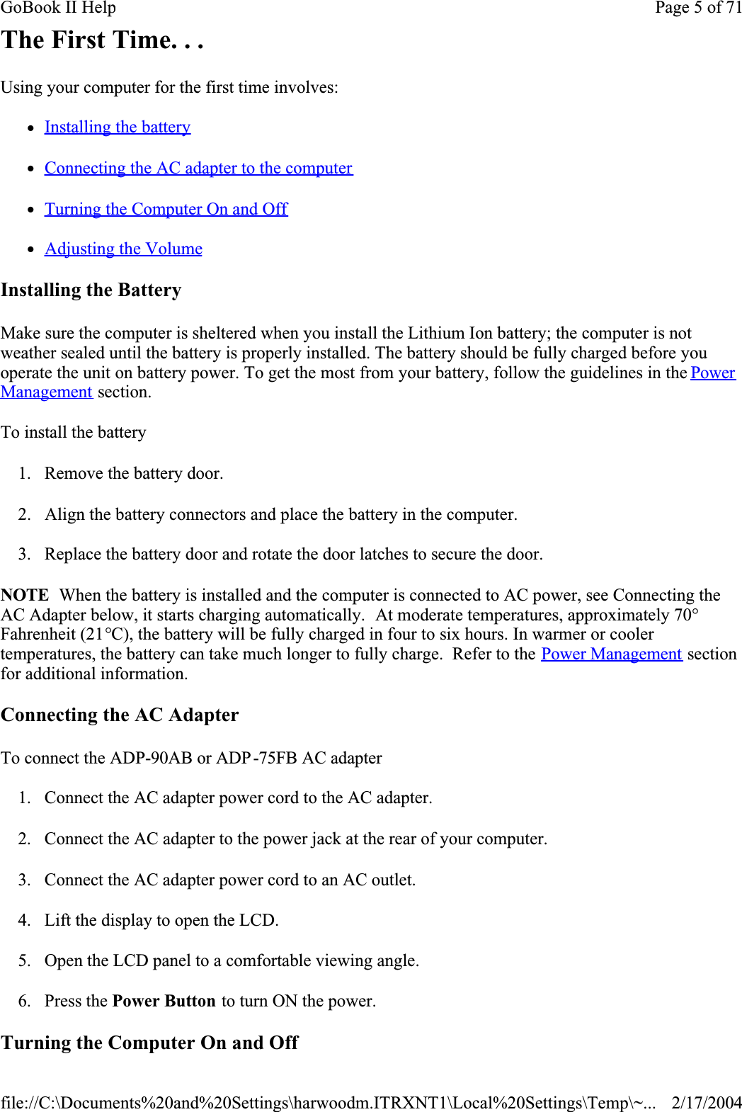 The First Time. . .Using your computer for the first time involves:zInstalling the batteryzConnecting the AC adapter to the computerzTurning the Computer On and OffzAdjusting the VolumeInstalling the BatteryMake sure the computer is sheltered when you install the Lithium Ion battery; the computer is not weather sealed until the battery is properly installed. The battery should be fully charged before you operate the unit on battery power. To get the most from your battery, follow the guidelines in the PowerManagement section.To install the battery1. Remove the battery door.2. Align the battery connectors and place the battery in the computer.3. Replace the battery door and rotate the door latches to secure the door.NOTE  When the battery is installed and the computer is connected to AC power, see Connecting the AC Adapter below, it starts charging automatically.  At moderate temperatures, approximately 70°Fahrenheit (21°C), the battery will be fully charged in four to six hours. In warmer or cooler temperatures, the battery can take much longer to fully charge.  Refer to the Power Management section for additional information.Connecting the AC AdapterTo connect the ADP-90AB or ADP-75FB AC adapter1. Connect the AC adapter power cord to the AC adapter.2. Connect the AC adapter to the power jack at the rear of your computer.3. Connect the AC adapter power cord to an AC outlet.4. Lift the display to open the LCD. 5. Open the LCD panel to a comfortable viewing angle.6. Press the Power Button to turn ON the power.Turning the Computer On and OffPage 5 of 71GoBook II Help2/17/2004file://C:\Documents%20and%20Settings\harwoodm.ITRXNT1\Local%20Settings\Temp\~...