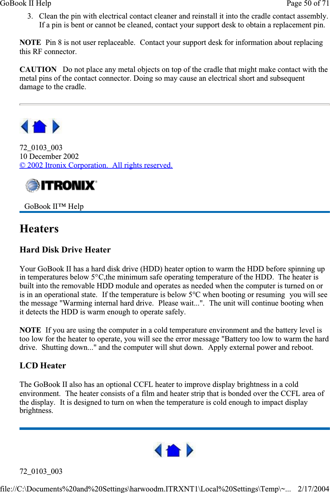 3. Clean the pin with electrical contact cleaner and reinstall it into the cradle contact assembly.If a pin is bent or cannot be cleaned, contact your support desk to obtain a replacement pin.NOTE  Pin 8 is not user replaceable.  Contact your support desk for information about replacing this RF connector.CAUTION   Do not place any metal objects on top of the cradle that might make contact with the metal pins of the contact connector. Doing so may cause an electrical short and subsequent damage to the cradle.72_0103_00310 December 2002© 2002 Itronix Corporation.  All rights reserved.HeatersHard Disk Drive HeaterYour GoBook II has a hard disk drive (HDD) heater option to warm the HDD before spinning up in temperatures below 5°C,the minimum safe operating temperature of the HDD.  The heater is built into the removable HDD module and operates as needed when the computer is turned on or is in an operational state.  If the temperature is below 5°C when booting or resuming  you will see the message &quot;Warming internal hard drive.  Please wait...&quot;.  The unit will continue booting when it detects the HDD is warm enough to operate safely.NOTE  If you are using the computer in a cold temperature environment and the battery level is too low for the heater to operate, you will see the error message &quot;Battery too low to warm the hard drive.  Shutting down...&quot; and the computer will shut down.  Apply external power and reboot.LCD HeaterThe GoBook II also has an optional CCFL heater to improve display brightness in a cold environment.  The heater consists of a film and heater strip that is bonded over the CCFL area of the display.  It is designed to turn on when the temperature is cold enough to impact display brightness.72_0103_003GoBook II™ HelpPage 50 of 71GoBook II Help2/17/2004file://C:\Documents%20and%20Settings\harwoodm.ITRXNT1\Local%20Settings\Temp\~...