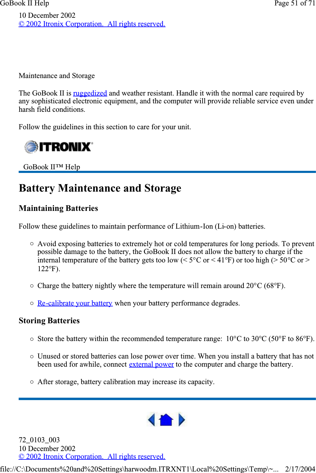 10 December 2002© 2002 Itronix Corporation.  All rights reserved.  Maintenance and StorageThe GoBook II is ruggedized and weather resistant. Handle it with the normal care required by any sophisticated electronic equipment, and the computer will provide reliable service even under harsh field conditions.Follow the guidelines in this section to care for your unit. Battery Maintenance and StorageMaintaining BatteriesFollow these guidelines to maintain performance of Lithium-Ion (Li-on) batteries.   {Avoid exposing batteries to extremely hot or cold temperatures for long periods. To prevent possible damage to the battery, the GoBook II does not allow the battery to charge if the internal temperature of the battery gets too low (&lt; 5°C or &lt; 41°F) or too high (&gt; 50°C or &gt; 122°F).{Charge the battery nightly where the temperature will remain around 20°C (68°F).{Re -calibrate your battery when your battery performance degrades.Storing Batteries{Store the battery within the recommended temperature range:  10°C to 30°C (50°F to 86°F).{Unused or stored batteries can lose power over time. When you install a battery that has not been used for awhile, connect external power to the computer and charge the battery.{After storage, battery calibration may increase its capacity. 72_0103_00310 December 2002© 2002 Itronix Corporation.  All rights reserved.GoBook II™ Help Page 51 of 71GoBook II Help2/17/2004file://C:\Documents%20and%20Settings\harwoodm.ITRXNT1\Local%20Settings\Temp\~...