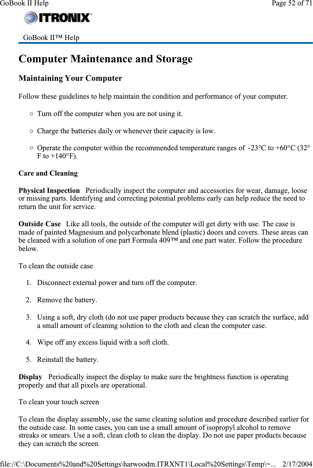 Computer Maintenance and StorageMaintaining Your ComputerFollow these guidelines to help maintain the condition and performance of your computer. {Turn off the computer when you are not using it.{Charge the batteries daily or whenever their capacity is low.{Operate the computer within the recommended temperature ranges of  -23°C to +60°C (32°F to +140°F).Care and CleaningPhysical Inspection   Periodically inspect the computer and accessories for wear, damage, loose or missing parts. Identifying and correcting potential problems early can help reduce the need to return the unit for service.Outside Case   Like all tools, the outside of the computer will get dirty with use. The case is made of painted Magnesium and polycarbonate blend (plastic) doors and covers. These areas can be cleaned with a solution of one part Formula 409™ and one part water. Follow the procedure below.To clean the outside case1. Disconnect external power and turn off the computer.2. Remove the battery.3. Using a soft, dry cloth (do not use paper products because they can scratch the surface, add a small amount of cleaning solution to the cloth and clean the computer case.4. Wipe off any excess liquid with a soft cloth. 5. Reinstall the battery.Display   Periodically inspect the display to make sure the brightness function is operating properly and that all pixels are operational.To clean your touch screenTo clean the display assembly, use the same cleaning solution and procedure described earlier for the outside case. In some cases, you can use a small amount of isopropyl alcohol to remove streaks or smears. Use a soft, clean cloth to clean the display. Do not use paper products because they can scratch the screen. GoBook II™ Help Page 52 of 71GoBook II Help2/17/2004file://C:\Documents%20and%20Settings\harwoodm.ITRXNT1\Local%20Settings\Temp\~...