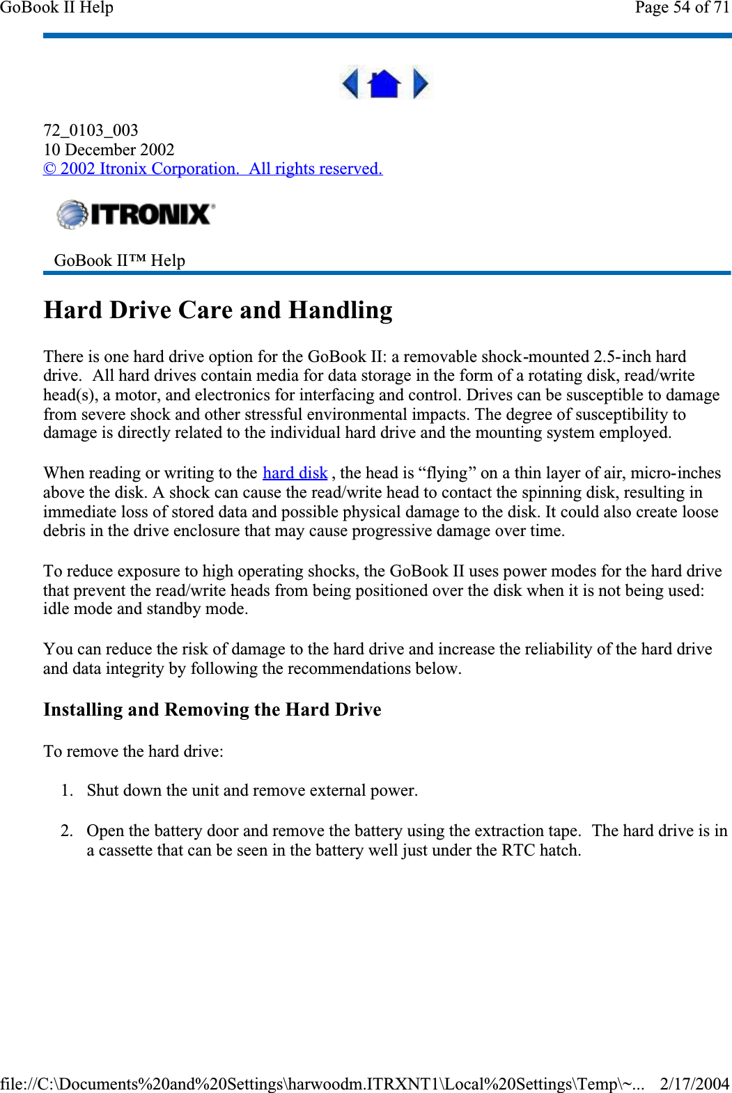 72_0103_00310 December 2002©2002 Itronix Corporation.  All rights reserved.Hard Drive Care and HandlingThere is one hard drive option for the GoBook II: a removable shock-mounted 2.5-inch hard drive.  All hard drives contain media for data storage in the form of a rotating disk, read/write head(s), a motor, and electronics for interfacing and control. Drives can be susceptible to damage from severe shock and other stressful environmental impacts. The degree of susceptibility to damage is directly related to the individual hard drive and the mounting system employed. When reading or writing to the hard disk , the head is “flying” on a thin layer of air, micro-inchesabove the disk. A shock can cause the read/write head to contact the spinning disk, resulting in immediate loss of stored data and possible physical damage to the disk. It could also create loose debris in the drive enclosure that may cause progressive damage over time.  To reduce exposure to high operating shocks, the GoBook II uses power modes for the hard drive that prevent the read/write heads from being positioned over the disk when it is not being used: idle mode and standby mode.You can reduce the risk of damage to the hard drive and increase the reliability of the hard drive and data integrity by following the recommendations below.Installing and Removing the Hard DriveTo remove the hard drive:1. Shut down the unit and remove external power.2. Open the battery door and remove the battery using the extraction tape.  The hard drive is in a cassette that can be seen in the battery well just under the RTC hatch.GoBook II™ Help Page 54 of 71GoBook II Help2/17/2004file://C:\Documents%20and%20Settings\harwoodm.ITRXNT1\Local%20Settings\Temp\~...