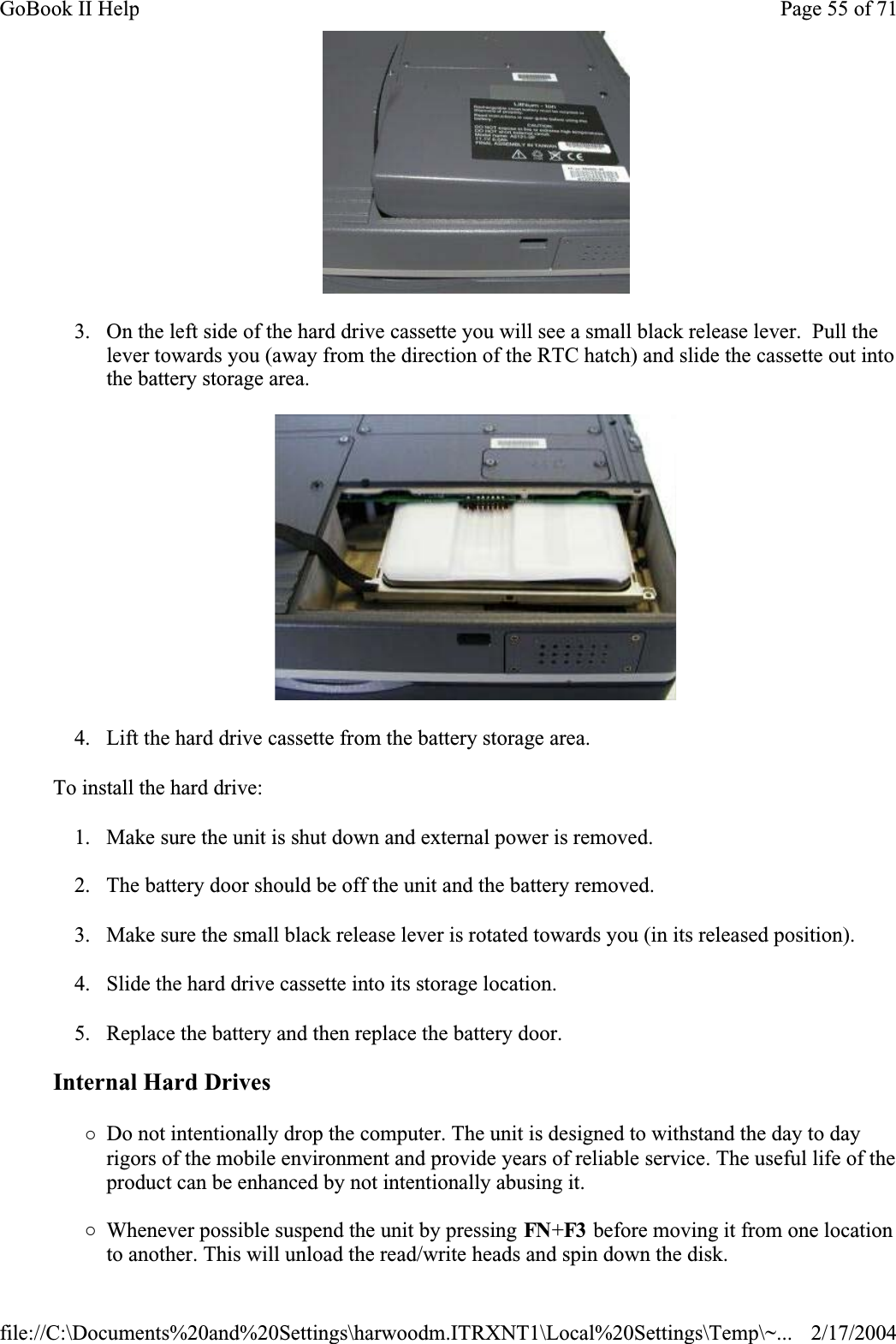 3. On the left side of the hard drive cassette you will see a small black release lever.  Pull the lever towards you (away from the direction of the RTC hatch) and slide the cassette out into the battery storage area.4. Lift the hard drive cassette from the battery storage area.To install the hard drive:1. Make sure the unit is shut down and external power is removed.2. The battery door should be off the unit and the battery removed.3. Make sure the small black release lever is rotated towards you (in its released position).4. Slide the hard drive cassette into its storage location.5. Replace the battery and then replace the battery door.Internal Hard Drives{Do not intentionally drop the computer. The unit is designed to withstand the day to day rigors of the mobile environment and provide years of reliable service. The useful life of the product can be enhanced by not intentionally abusing it.{Whenever possible suspend the unit by pressing FN+F3  before moving it from one location to another. This will unload the read/write heads and spin down the disk.Page 55 of 71GoBook II Help2/17/2004file://C:\Documents%20and%20Settings\harwoodm.ITRXNT1\Local%20Settings\Temp\~...