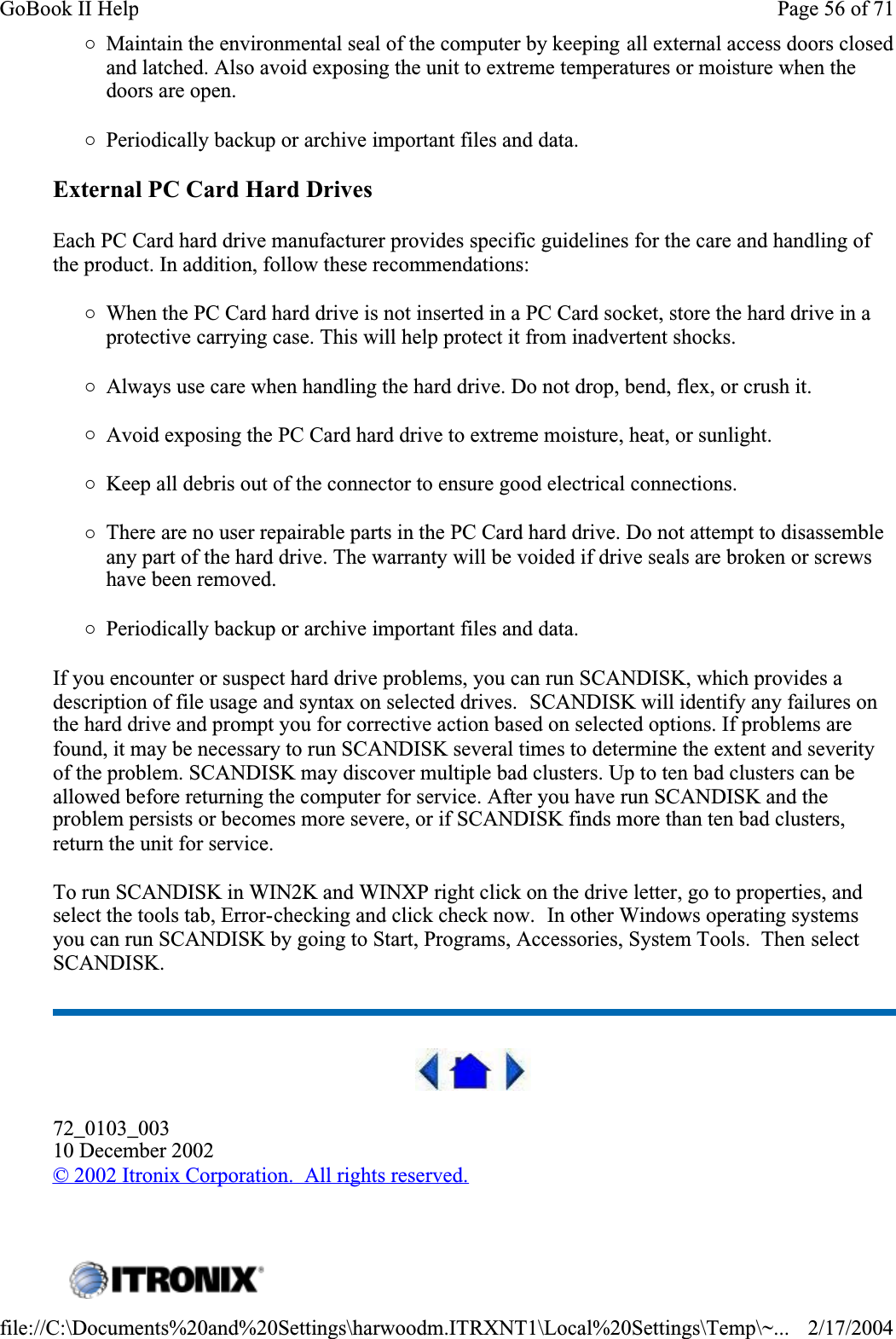 {Maintain the environmental seal of the computer by keeping all external access doors closed and latched. Also avoid exposing the unit to extreme temperatures or moisture when the doors are open.{Periodically backup or archive important files and data.External PC Card Hard DrivesEach PC Card hard drive manufacturer provides specific guidelines for the care and handling of the product. In addition, follow these recommendations:{When the PC Card hard drive is not inserted in a PC Card socket, store the hard drive in a protective carrying case. This will help protect it from inadvertent shocks.{Always use care when handling the hard drive. Do not drop, bend, flex, or crush it.{Avoid exposing the PC Card hard drive to extreme moisture, heat, or sunlight.{Keep all debris out of the connector to ensure good electrical connections.{There are no user repairable parts in the PC Card hard drive. Do not attempt to disassemble any part of the hard drive. The warranty will be voided if drive seals are broken or screws have been removed.{Periodically backup or archive important files and data.If you encounter or suspect hard drive problems, you can run SCANDISK, which provides a description of file usage and syntax on selected drives.  SCANDISK will identify any failures on the hard drive and prompt you for corrective action based on selected options. If problems are found, it may be necessary to run SCANDISK several times to determine the extent and severity of the problem. SCANDISK may discover multiple bad clusters. Up to ten bad clusters can be allowed before returning the computer for service. After you have run SCANDISK and the problem persists or becomes more severe, or if SCANDISK finds more than ten bad clusters, return the unit for service.To run SCANDISK in WIN2K and WINXP right click on the drive letter, go to properties, and select the tools tab, Error-checking and click check now.  In other Windows operating systems you can run SCANDISK by going to Start, Programs, Accessories, System Tools.  Then select SCANDISK.72_0103_00310 December 2002©2002 Itronix Corporation.  All rights reserved. Page 56 of 71GoBook II Help2/17/2004file://C:\Documents%20and%20Settings\harwoodm.ITRXNT1\Local%20Settings\Temp\~...