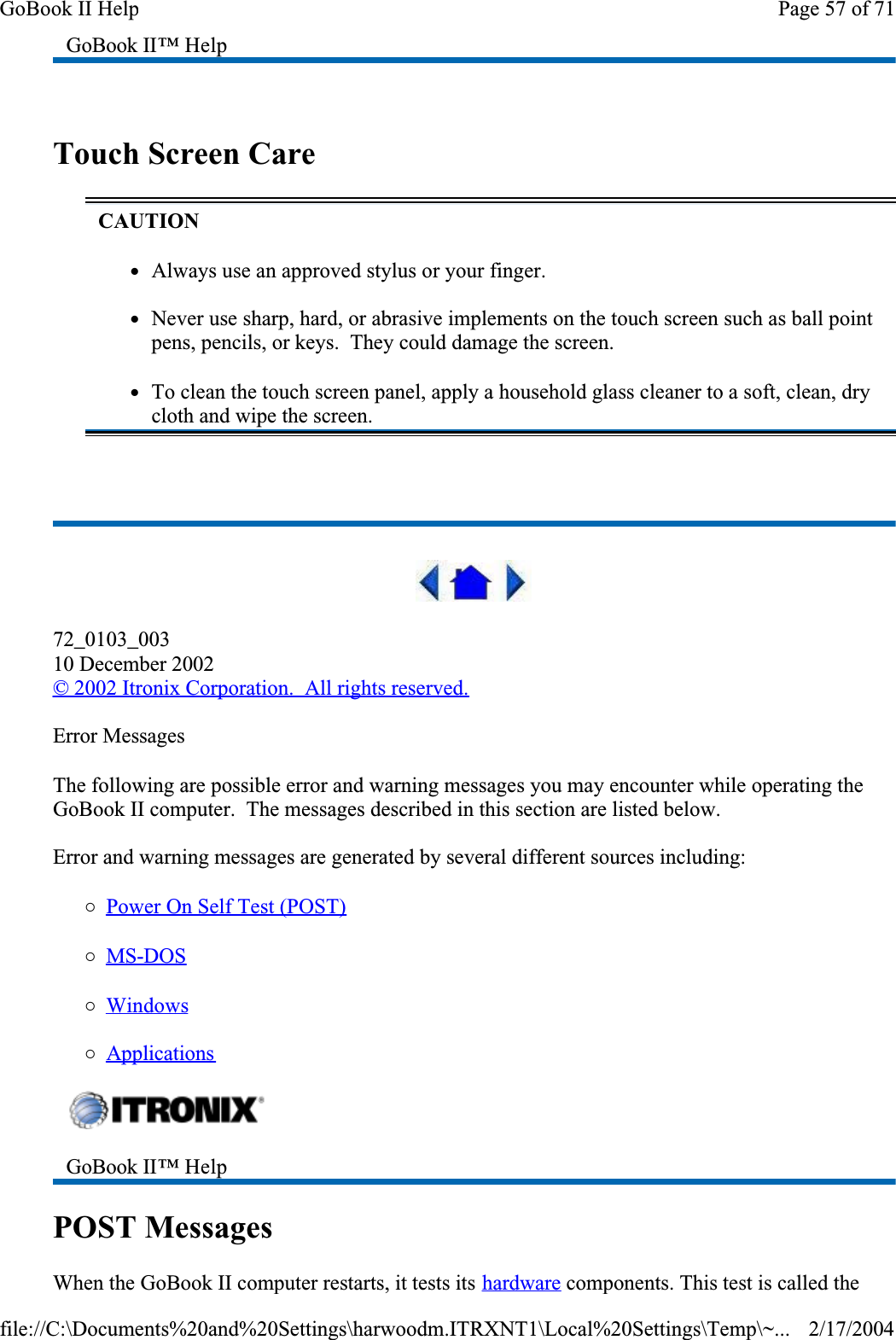  Touch Screen Care 72_0103_00310 December 2002© 2002 Itronix Corporation.  All rights reserved.Error MessagesThe following are possible error and warning messages you may encounter while operating the GoBook II computer.  The messages described in this section are listed below. Error and warning messages are generated by several different sources including:{Power On Self Test (POST){MS-DOS{Windows{ApplicationsPOST MessagesWhen the GoBook II computer restarts, it tests its hardware components. This test is called the GoBook II™ HelpCAUTIONzAlways use an approved stylus or your finger.zNever use sharp, hard, or abrasive implements on the touch screen such as ball point pens, pencils, or keys.  They could damage the screen.zTo clean the touch screen panel, apply a household glass cleaner to a soft, clean, dry cloth and wipe the screen.GoBook II™ Help Page 57 of 71GoBook II Help2/17/2004file://C:\Documents%20and%20Settings\harwoodm.ITRXNT1\Local%20Settings\Temp\~...