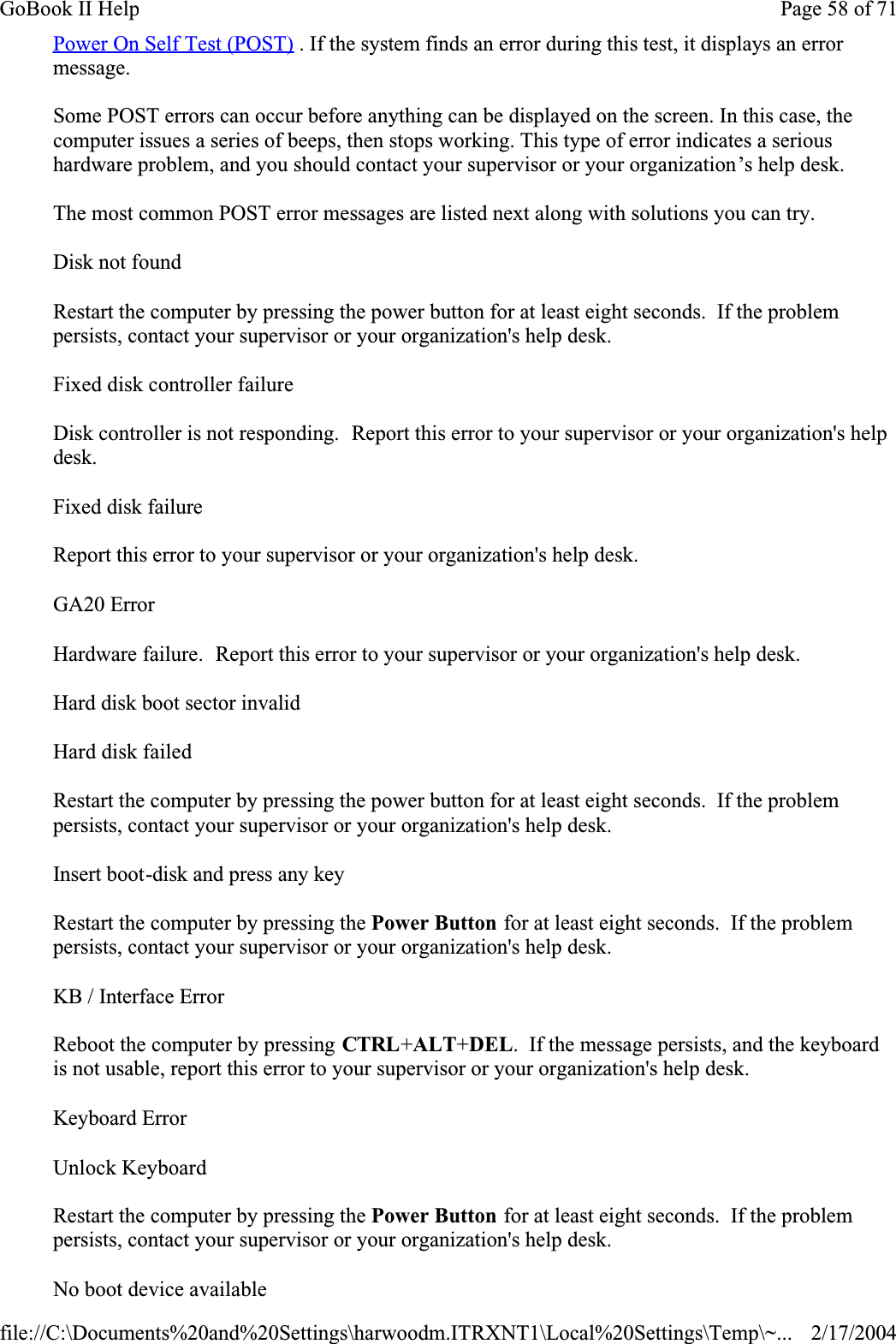 Power On Self Test (POST) . If the system finds an error during this test, it displays an error message.Some POST errors can occur before anything can be displayed on the screen. In this case, the computer issues a series of beeps, then stops working. This type of error indicates a serious hardware problem, and you should contact your supervisor or your organization’s help desk.The most common POST error messages are listed next along with solutions you can try.Disk not foundRestart the computer by pressing the power button for at least eight seconds.  If the problem persists, contact your supervisor or your organization&apos;s help desk.Fixed disk controller failureDisk controller is not responding.  Report this error to your supervisor or your organization&apos;s help desk.Fixed disk failureReport this error to your supervisor or your organization&apos;s help desk.GA20 ErrorHardware failure.  Report this error to your supervisor or your organization&apos;s help desk.Hard disk boot sector invalidHard disk failedRestart the computer by pressing the power button for at least eight seconds.  If the problem persists, contact your supervisor or your organization&apos;s help desk.Insert boot-disk and press any keyRestart the computer by pressing the Power Button for at least eight seconds.  If the problem persists, contact your supervisor or your organization&apos;s help desk.KB / Interface ErrorReboot the computer by pressing CTRL+ALT+DEL.  If the message persists, and the keyboard is not usable, report this error to your supervisor or your organization&apos;s help desk.Keyboard ErrorUnlock KeyboardRestart the computer by pressing the Power Button for at least eight seconds.  If the problem persists, contact your supervisor or your organization&apos;s help desk.No boot device availablePage 58 of 71GoBook II Help2/17/2004file://C:\Documents%20and%20Settings\harwoodm.ITRXNT1\Local%20Settings\Temp\~...
