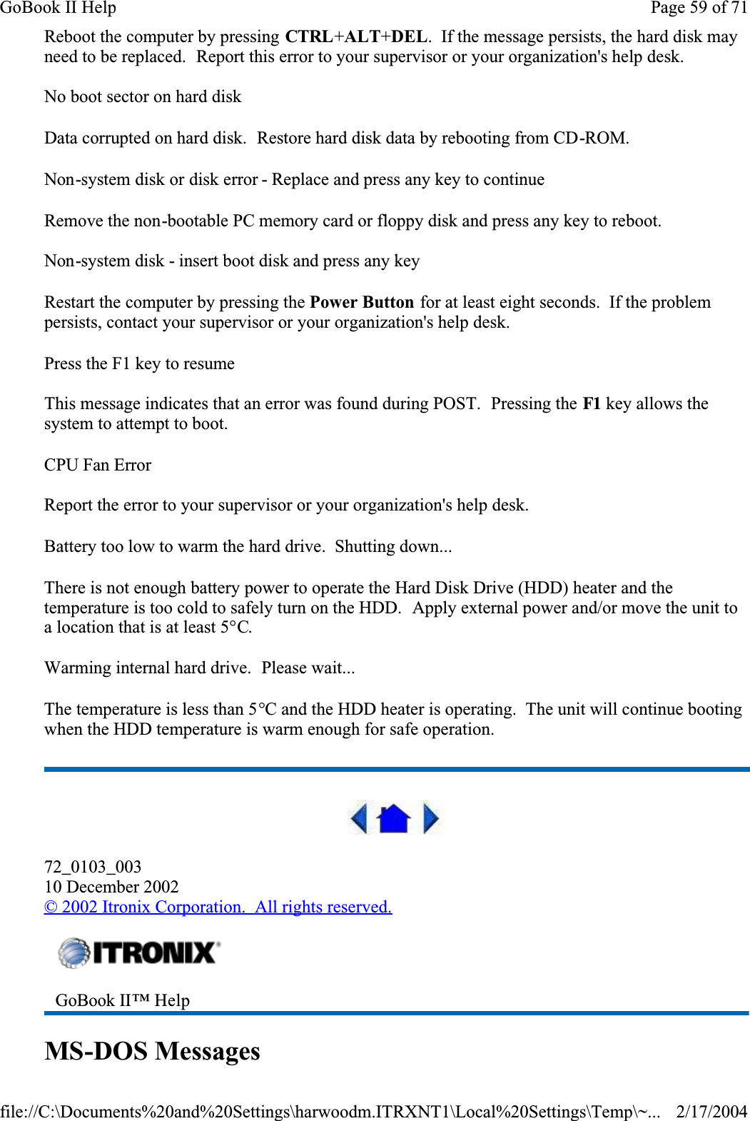 Reboot the computer by pressing CTRL+ALT+DEL.  If the message persists, the hard disk may need to be replaced.  Report this error to your supervisor or your organization&apos;s help desk.No boot sector on hard diskData corrupted on hard disk.  Restore hard disk data by rebooting from CD-ROM.Non-system disk or disk error - Replace and press any key to continueRemove the non-bootable PC memory card or floppy disk and press any key to reboot.Non-system disk - insert boot disk and press any keyRestart the computer by pressing the Power Button for at least eight seconds.  If the problem persists, contact your supervisor or your organization&apos;s help desk.Press the F1 key to resumeThis message indicates that an error was found during POST.  Pressing the F1 key allows the system to attempt to boot.CPU Fan ErrorReport the error to your supervisor or your organization&apos;s help desk.Battery too low to warm the hard drive.  Shutting down...There is not enough battery power to operate the Hard Disk Drive (HDD) heater and the temperature is too cold to safely turn on the HDD.  Apply external power and/or move the unit to a location that is at least 5°C.Warming internal hard drive.  Please wait...The temperature is less than 5°C and the HDD heater is operating.  The unit will continue booting when the HDD temperature is warm enough for safe operation.72_0103_00310 December 2002© 2002 Itronix Corporation.  All rights reserved.MS-DOS MessagesGoBook II™ HelpPage 59 of 71GoBook II Help2/17/2004file://C:\Documents%20and%20Settings\harwoodm.ITRXNT1\Local%20Settings\Temp\~...