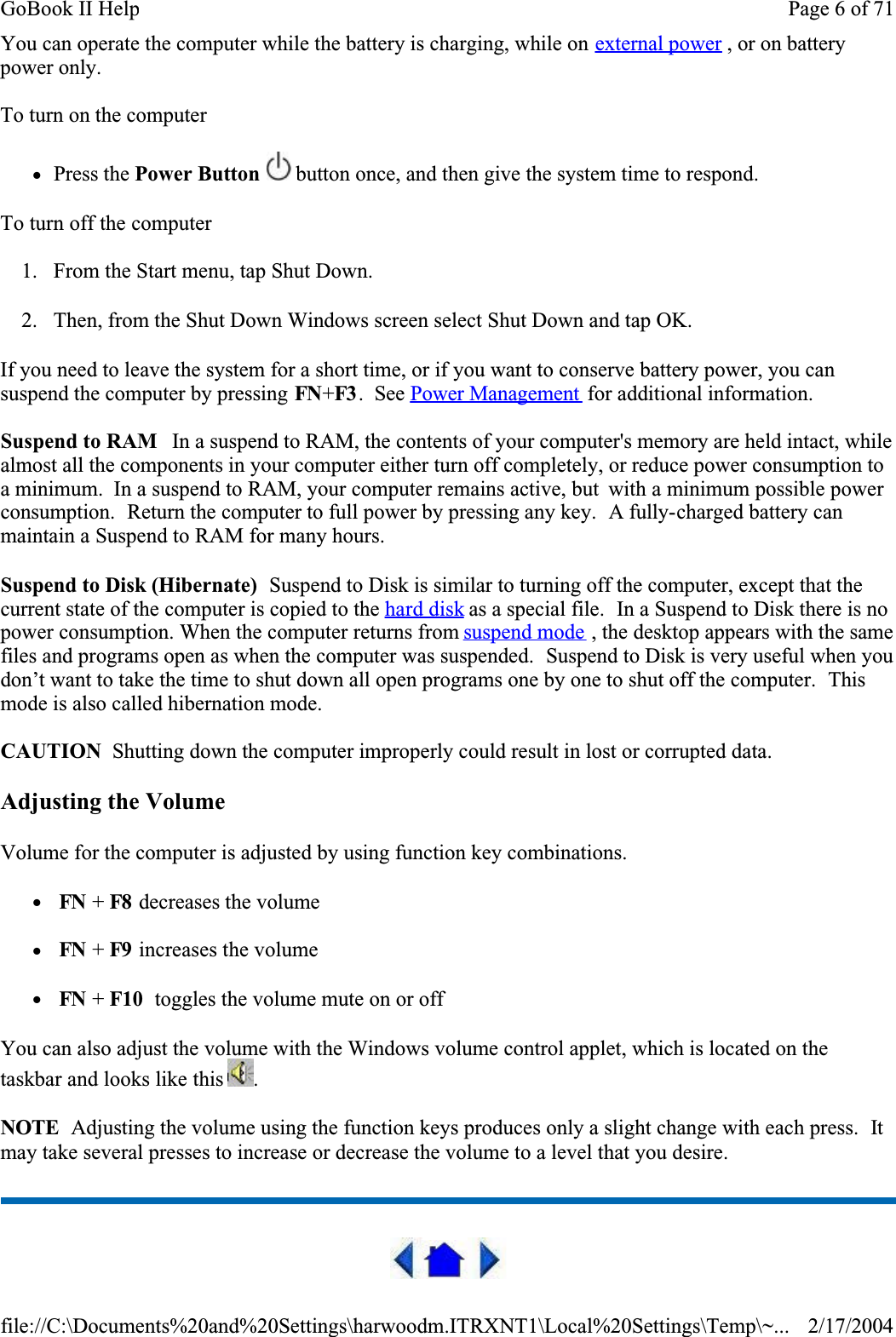 You can operate the computer while the battery is charging, while on external power , or on battery power only.To turn on the computer      zPress the Power Button  button once, and then give the system time to respond. To turn off the computer      1. From the Start menu, tap Shut Down.  2. Then, from the Shut Down Windows screen select Shut Down and tap OK. If you need to leave the system for a short time, or if you want to conserve battery power, you can suspend the computer by pressing FN+F3 .  See Power Management  for additional information.Suspend to RAM   In a suspend to RAM, the contents of your computer&apos;s memory are held intact, while almost all the components in your computer either turn off completely, or reduce power consumption to a minimum.  In a suspend to RAM, your computer remains active, but  with a minimum possible power consumption.  Return the computer to full power by pressing any key.  A fully-charged battery can maintain a Suspend to RAM for many hours.Suspend to Disk (Hibernate)  Suspend to Disk is similar to turning off the computer, except that the current state of the computer is copied to the hard disk as a special file.  In a Suspend to Disk there is no power consumption. When the computer returns from suspend mode , the desktop appears with the same files and programs open as when the computer was suspended.  Suspend to Disk is very useful when you don’t want to take the time to shut down all open programs one by one to shut off the computer.  Thismode is also called hibernation mode.CAUTION  Shutting down the computer improperly could result in lost or corrupted data.Adjusting the VolumeVolume for the computer is adjusted by using function key combinations.  z FN + F8  decreases the volume  z FN + F9  increases the volumez FN + F10  toggles the volume mute on or offYou can also adjust the volume with the Windows volume control applet, which is located on the taskbar and looks like this  .NOTE  Adjusting the volume using the function keys produces only a slight change with each press.  Itmay take several presses to increase or decrease the volume to a level that you desire.  Page 6 of 71GoBook II Help2/17/2004file://C:\Documents%20and%20Settings\harwoodm.ITRXNT1\Local%20Settings\Temp\~...
