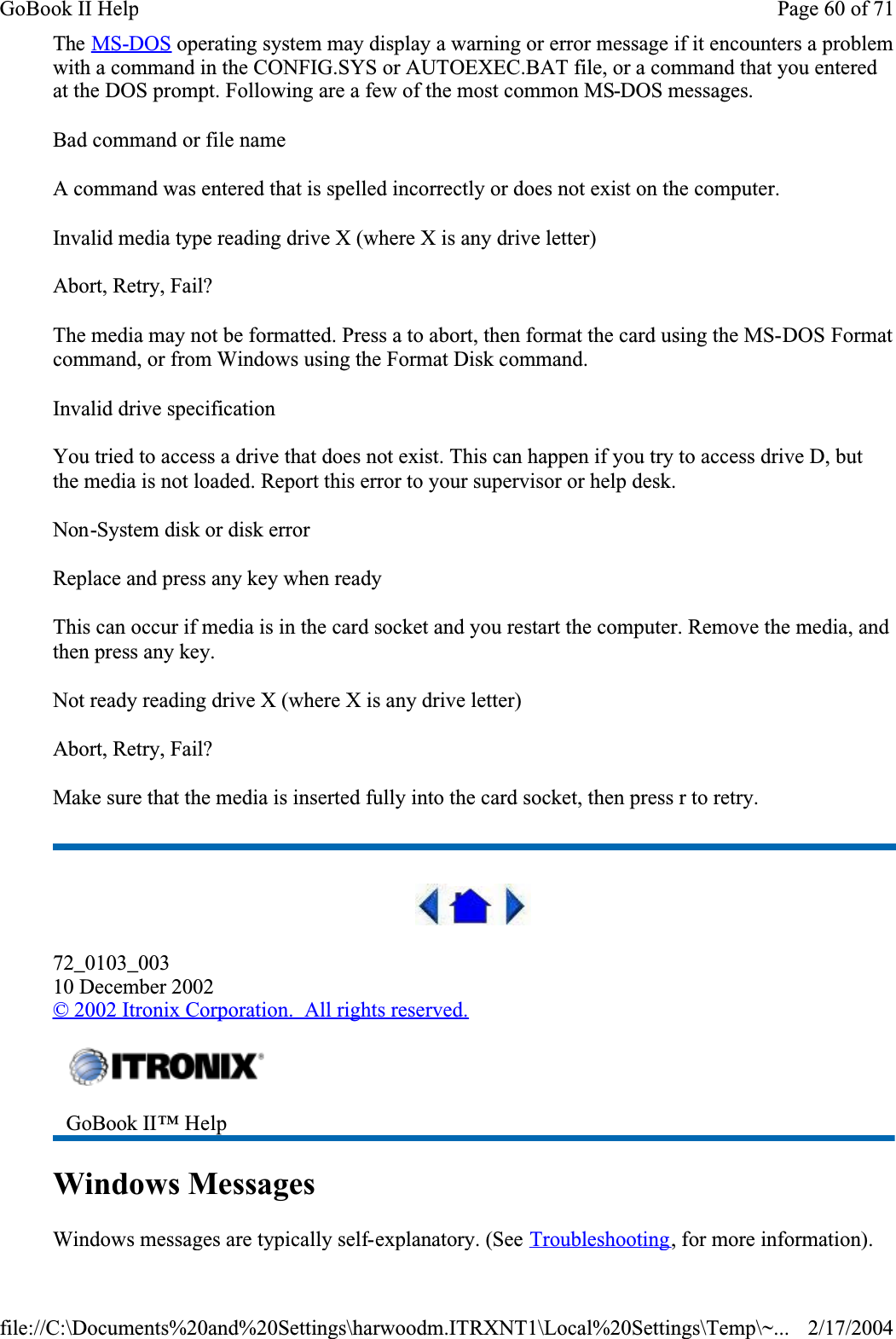 The MS-DOS operating system may display a warning or error message if it encounters a problem with a command in the CONFIG.SYS or AUTOEXEC.BAT file, or a command that you entered at the DOS prompt. Following are a few of the most common MS-DOS messages. Bad command or file nameA command was entered that is spelled incorrectly or does not exist on the computer.Invalid media type reading drive X (where X is any drive letter)Abort, Retry, Fail?The media may not be formatted. Press a to abort, then format the card using the MS-DOS Format command, or from Windows using the Format Disk command.Invalid drive specificationYou tried to access a drive that does not exist. This can happen if you try to access drive D, but the media is not loaded. Report this error to your supervisor or help desk.Non-System disk or disk errorReplace and press any key when readyThis can occur if media is in the card socket and you restart the computer. Remove the media, and then press any key.Not ready reading drive X (where X is any drive letter)Abort, Retry, Fail?Make sure that the media is inserted fully into the card socket, then press r to retry. 72_0103_00310 December 2002© 2002 Itronix Corporation.  All rights reserved.Windows MessagesWindows messages are typically self-explanatory. (See Troubleshooting, for more information).GoBook II™ Help Page 60 of 71GoBook II Help2/17/2004file://C:\Documents%20and%20Settings\harwoodm.ITRXNT1\Local%20Settings\Temp\~...