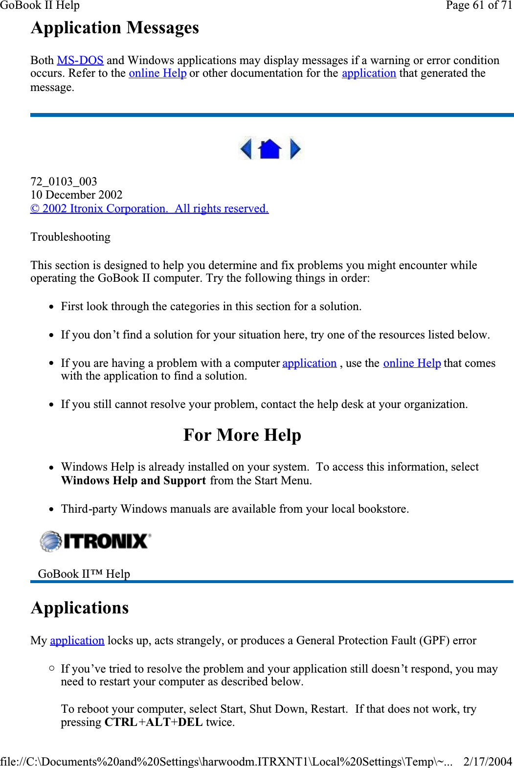 Application MessagesBoth MS-DOS and Windows applications may display messages if a warning or error condition occurs. Refer to the online Help or other documentation for the application that generated the message.72_0103_00310 December 2002© 2002 Itronix Corporation.  All rights reserved.TroubleshootingThis section is designed to help you determine and fix problems you might encounter while operating the GoBook II computer. Try the following things in order: zFirst look through the categories in this section for a solution. zIf you don’t find a solution for your situation here, try one of the resources listed below.zIf you are having a problem with a computer application , use the online Help that comes with the application to find a solution.zIf you still cannot resolve your problem, contact the help desk at your organization.For More HelpzWindows Help is already installed on your system.  To access this information, select Windows Help and Support from the Start Menu.zThird-party Windows manuals are available from your local bookstore.ApplicationsMy application locks up, acts strangely, or produces a General Protection Fault (GPF) error{If you’ve tried to resolve the problem and your application still doesn’t respond, you may need to restart your computer as described below. To reboot your computer, select Start, Shut Down, Restart.  If that does not work, try pressing CTRL +ALT+DEL twice.GoBook II™ Help Page 61 of 71GoBook II Help2/17/2004file://C:\Documents%20and%20Settings\harwoodm.ITRXNT1\Local%20Settings\Temp\~...