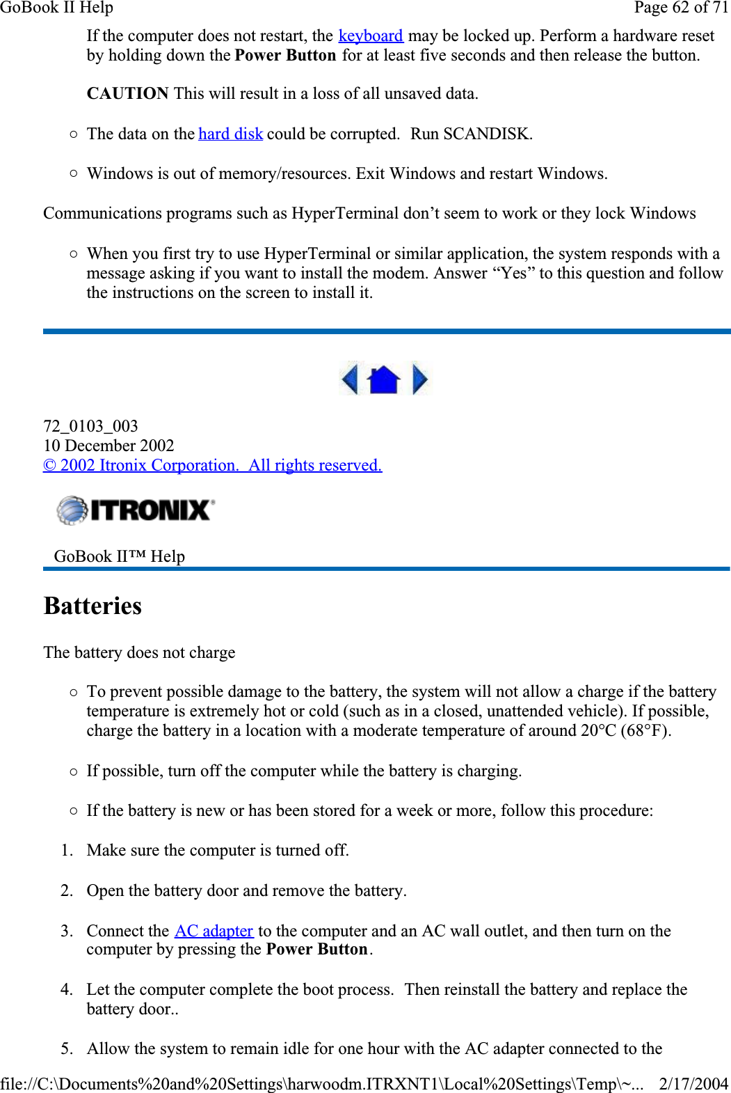 If the computer does not restart, the keyboard may be locked up. Perform a hardware reset by holding down the Power Button for at least five seconds and then release the button.  CAUTION This will result in a loss of all unsaved data.{The data on the hard disk could be corrupted.  Run SCANDISK.{Windows is out of memory/resources. Exit Windows and restart Windows.Communications programs such as HyperTerminal don’t seem to work or they lock Windows{When you first try to use HyperTerminal or similar application, the system responds with a message asking if you want to install the modem. Answer “Yes” to this question and follow the instructions on the screen to install it.72_0103_00310 December 2002© 2002 Itronix Corporation.  All rights reserved.Batteries  The battery does not charge{To prevent possible damage to the battery, the system will not allow a charge if the battery temperature is extremely hot or cold (such as in a closed, unattended vehicle). If possible, charge the battery in a location with a moderate temperature of around 20°C (68°F).{If possible, turn off the computer while the battery is charging.{If the battery is new or has been stored for a week or more, follow this procedure:1. Make sure the computer is turned off.2. Open the battery door and remove the battery.3. Connect the AC adapter to the computer and an AC wall outlet, and then turn on the computer by pressing the Power Button.4. Let the computer complete the boot process.  Then reinstall the battery and replace the battery door..5. Allow the system to remain idle for one hour with the AC adapter connected to the GoBook II™ Help Page 62 of 71GoBook II Help2/17/2004file://C:\Documents%20and%20Settings\harwoodm.ITRXNT1\Local%20Settings\Temp\~...