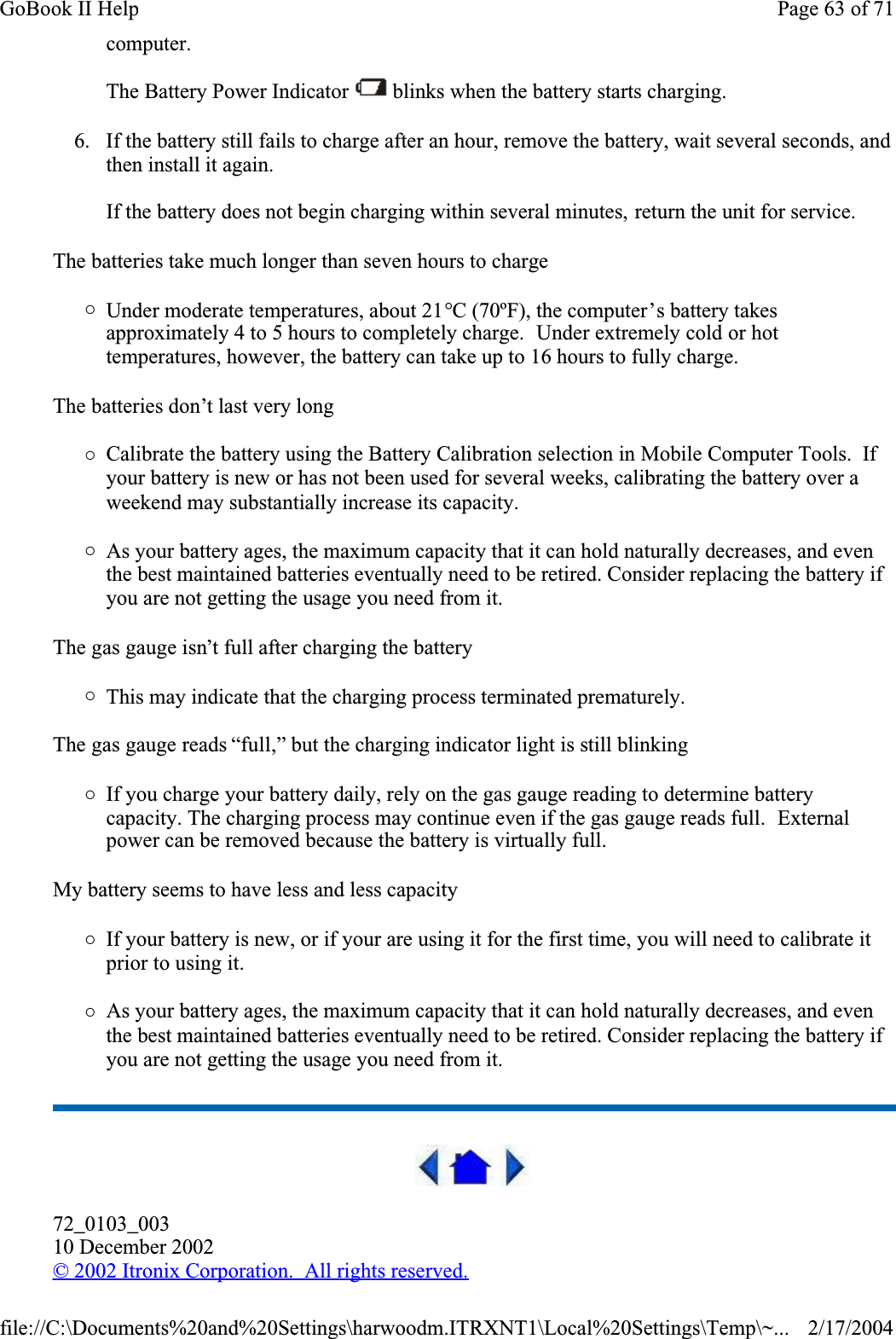 computer.The Battery Power Indicator   blinks when the battery starts charging.6. If the battery still fails to charge after an hour, remove the battery, wait several seconds, and then install it again.If the battery does not begin charging within several minutes, return the unit for service.The batteries take much longer than seven hours to charge{Under moderate temperatures, about 21°C (70ºF), the computer’s battery takes approximately 4 to 5 hours to completely charge.  Under extremely cold or hot temperatures, however, the battery can take up to 16 hours to fully charge. The batteries don’t last very long{Calibrate the battery using the Battery Calibration selection in Mobile Computer Tools.  Ifyour battery is new or has not been used for several weeks, calibrating the battery over a weekend may substantially increase its capacity.{As your battery ages, the maximum capacity that it can hold naturally decreases, and even the best maintained batteries eventually need to be retired. Consider replacing the battery if you are not getting the usage you need from it.The gas gauge isn’t full after charging the battery{This may indicate that the charging process terminated prematurely. The gas gauge reads “full,” but the charging indicator light is still blinking{If you charge your battery daily, rely on the gas gauge reading to determine battery capacity. The charging process may continue even if the gas gauge reads full.  Externalpower can be removed because the battery is virtually full.My battery seems to have less and less capacity{If your battery is new, or if your are using it for the first time, you will need to calibrate it prior to using it.{As your battery ages, the maximum capacity that it can hold naturally decreases, and even the best maintained batteries eventually need to be retired. Consider replacing the battery if you are not getting the usage you need from it.72_0103_00310 December 2002©2002 Itronix Corporation.  All rights reserved.Page 63 of 71GoBook II Help2/17/2004file://C:\Documents%20and%20Settings\harwoodm.ITRXNT1\Local%20Settings\Temp\~...