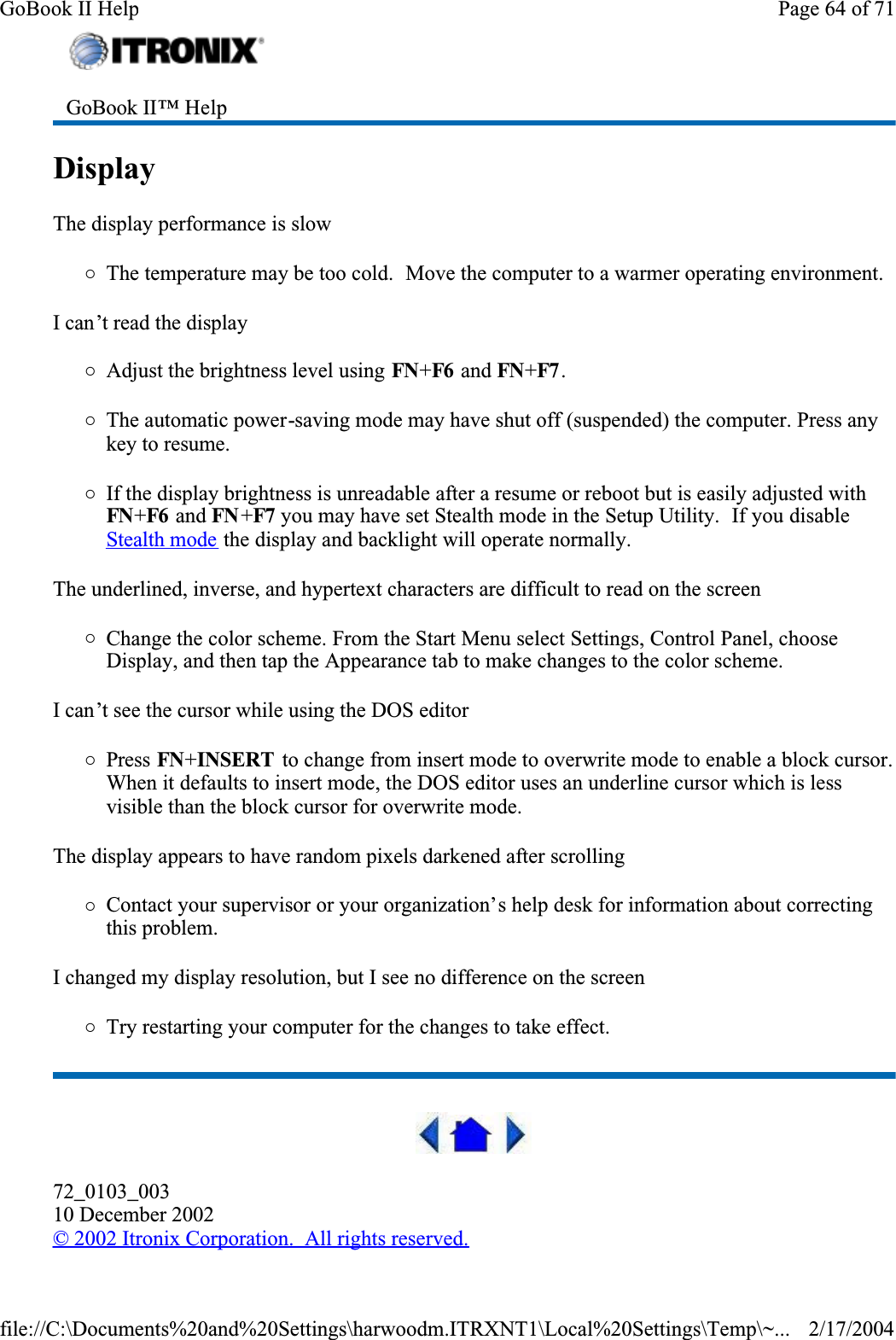 Display  The display performance is slow{The temperature may be too cold.  Move the computer to a warmer operating environment.  I can’t read the display{Adjust the brightness level using FN+F6  and FN+F7 .{The automatic power-saving mode may have shut off (suspended) the computer. Press any key to resume.{If the display brightness is unreadable after a resume or reboot but is easily adjusted with FN+F6  and FN +F7 you may have set Stealth mode in the Setup Utility.  If you disable Stealth mode the display and backlight will operate normally.The underlined, inverse, and hypertext characters are difficult to read on the screen{Change the color scheme. From the Start Menu select Settings, Control Panel, choose Display, and then tap the Appearance tab to make changes to the color scheme.I can’t see the cursor while using the DOS editor{Press FN+INSERT to change from insert mode to overwrite mode to enable a block cursor. When it defaults to insert mode, the DOS editor uses an underline cursor which is less visible than the block cursor for overwrite mode. The display appears to have random pixels darkened after scrolling{Contact your supervisor or your organization’s help desk for information about correcting this problem.I changed my display resolution, but I see no difference on the screen{Try restarting your computer for the changes to take effect.  72_0103_00310 December 2002©2002 Itronix Corporation.  All rights reserved.GoBook II™ Help Page 64 of 71GoBook II Help2/17/2004file://C:\Documents%20and%20Settings\harwoodm.ITRXNT1\Local%20Settings\Temp\~...