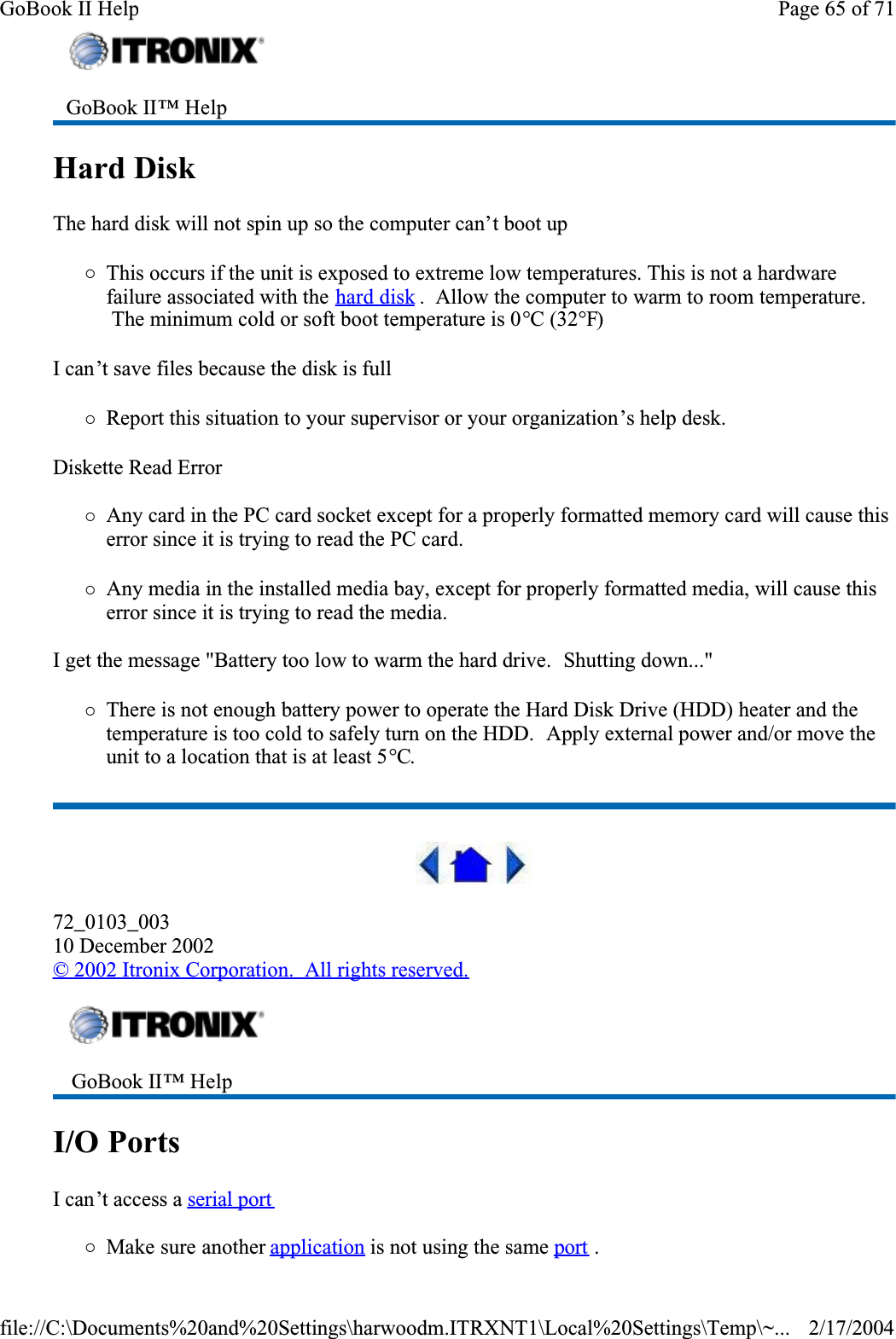 Hard Disk  The hard disk will not spin up so the computer can’t boot up{This occurs if the unit is exposed to extreme low temperatures. This is not a hardware failure associated with the hard disk .  Allow the computer to warm to room temperature.  The minimum cold or soft boot temperature is 0°C (32°F)I can’t save files because the disk is full{Report this situation to your supervisor or your organization’s help desk.Diskette Read Error{Any card in the PC card socket except for a properly formatted memory card will cause this error since it is trying to read the PC card.{Any media in the installed media bay, except for properly formatted media, will cause this error since it is trying to read the media.I get the message &quot;Battery too low to warm the hard drive.  Shutting down...&quot;{There is not enough battery power to operate the Hard Disk Drive (HDD) heater and the temperature is too cold to safely turn on the HDD.  Apply external power and/or move the unit to a location that is at least 5°C.72_0103_00310 December 2002©2002 Itronix Corporation.  All rights reserved.I/O Ports  I can’t access a serial port{Make sure another application is not using the same port.GoBook II™ Help  GoBook II™ Help Page 65 of 71GoBook II Help2/17/2004file://C:\Documents%20and%20Settings\harwoodm.ITRXNT1\Local%20Settings\Temp\~...