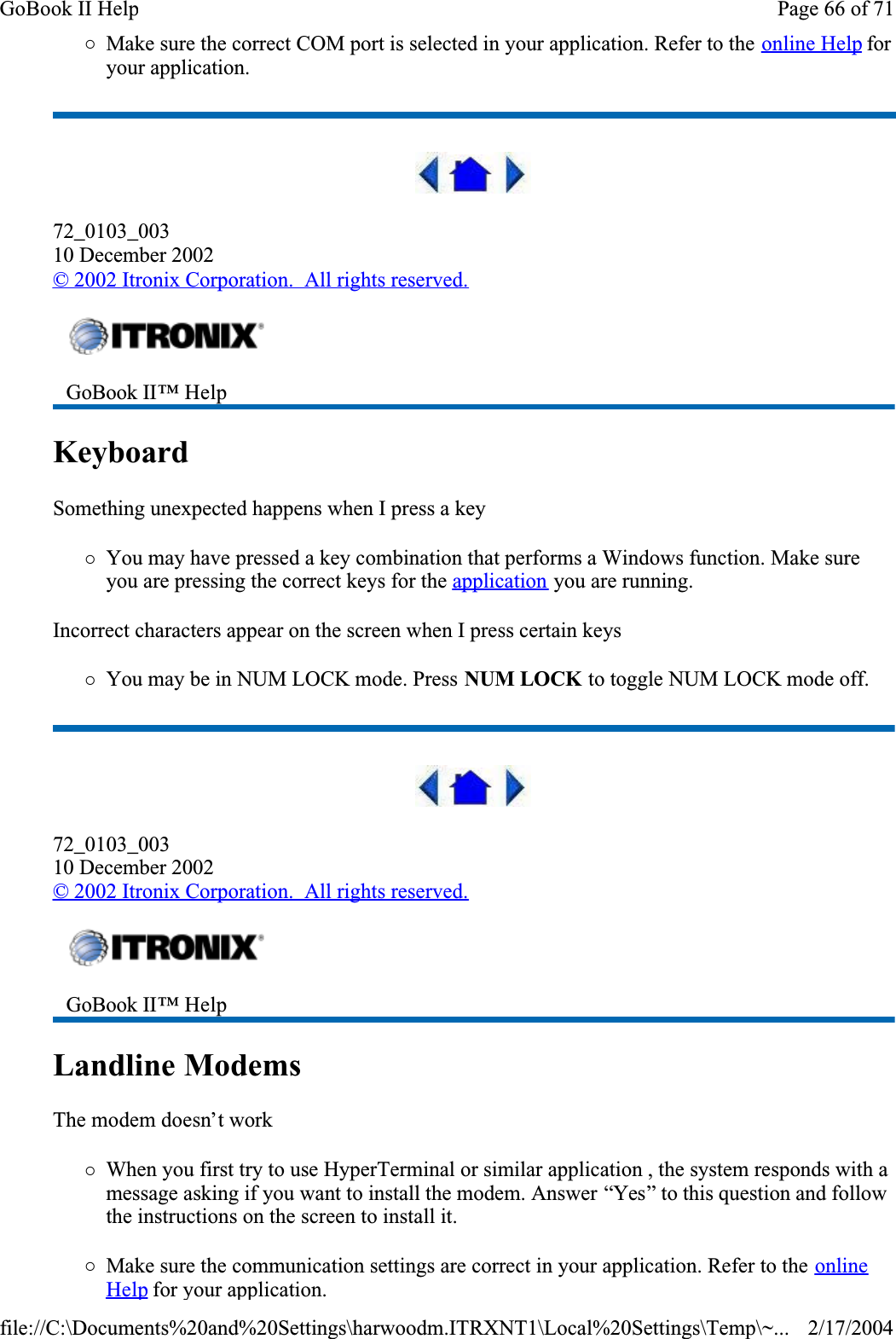 {Make sure the correct COM port is selected in your application. Refer to the online Help foryour application.72_0103_00310 December 2002© 2002 Itronix Corporation.  All rights reserved.KeyboardSomething unexpected happens when I press a key{You may have pressed a key combination that performs a Windows function. Make sure you are pressing the correct keys for the application you are running. Incorrect characters appear on the screen when I press certain keys{You may be in NUM LOCK mode. Press NUM LOCK to toggle NUM LOCK mode off.72_0103_00310 December 2002©2002 Itronix Corporation.  All rights reserved.Landline Modems  The modem doesn’t work{When you first try to use HyperTerminal or similar application , the system responds with a message asking if you want to install the modem. Answer “Yes” to this question and follow the instructions on the screen to install it.{Make sure the communication settings are correct in your application. Refer to the onlineHelpfor your application.GoBook II™ Help GoBook II™ Help Page 66 of 71GoBook II Help2/17/2004file://C:\Documents%20and%20Settings\harwoodm.ITRXNT1\Local%20Settings\Temp\~...