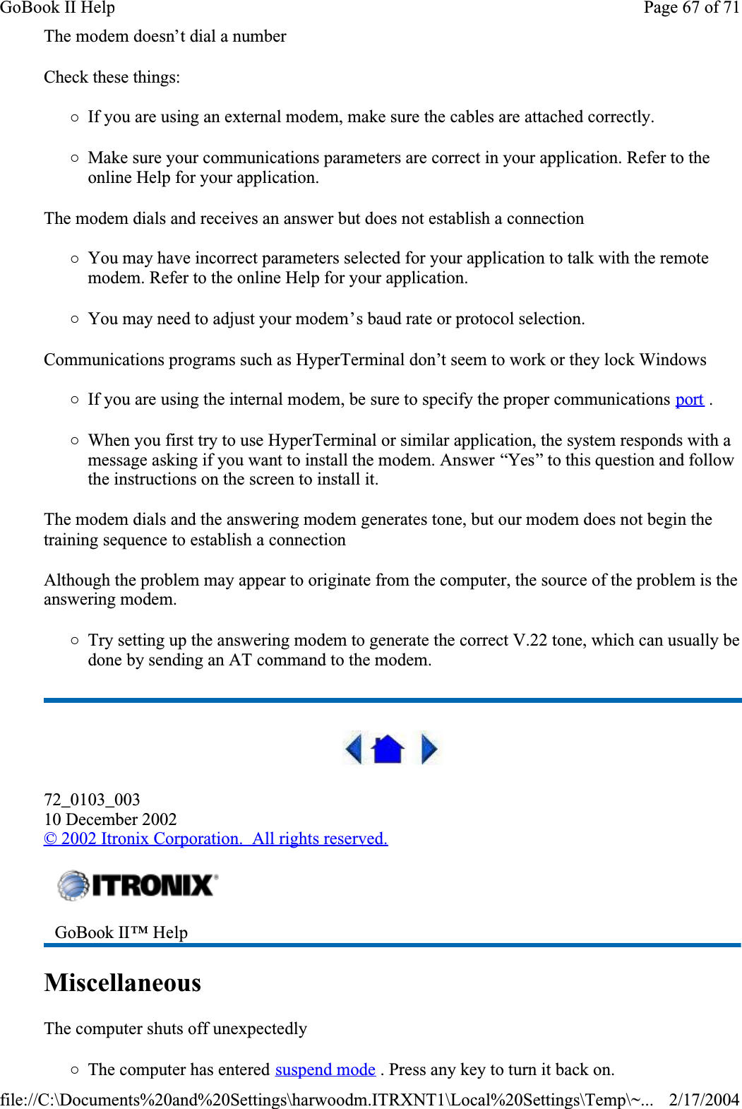 The modem doesn’t dial a numberCheck these things:{If you are using an external modem, make sure the cables are attached correctly.{Make sure your communications parameters are correct in your application. Refer to the online Help for your application.The modem dials and receives an answer but does not establish a connection{You may have incorrect parameters selected for your application to talk with the remote modem. Refer to the online Help for your application.{You may need to adjust your modem’s baud rate or protocol selection.Communications programs such as HyperTerminal don’t seem to work or they lock Windows{If you are using the internal modem, be sure to specify the proper communications port .{When you first try to use HyperTerminal or similar application, the system responds with a message asking if you want to install the modem. Answer “Yes” to this question and follow the instructions on the screen to install it.The modem dials and the answering modem generates tone, but our modem does not begin the training sequence to establish a connectionAlthough the problem may appear to originate from the computer, the source of the problem is the answering modem. {Try setting up the answering modem to generate the correct V.22 tone, which can usually be done by sending an AT command to the modem. 72_0103_00310 December 2002©2002 Itronix Corporation.  All rights reserved.MiscellaneousThe computer shuts off unexpectedly{The computer has entered suspend mode . Press any key to turn it back on.GoBook II™ Help Page 67 of 71GoBook II Help2/17/2004file://C:\Documents%20and%20Settings\harwoodm.ITRXNT1\Local%20Settings\Temp\~...