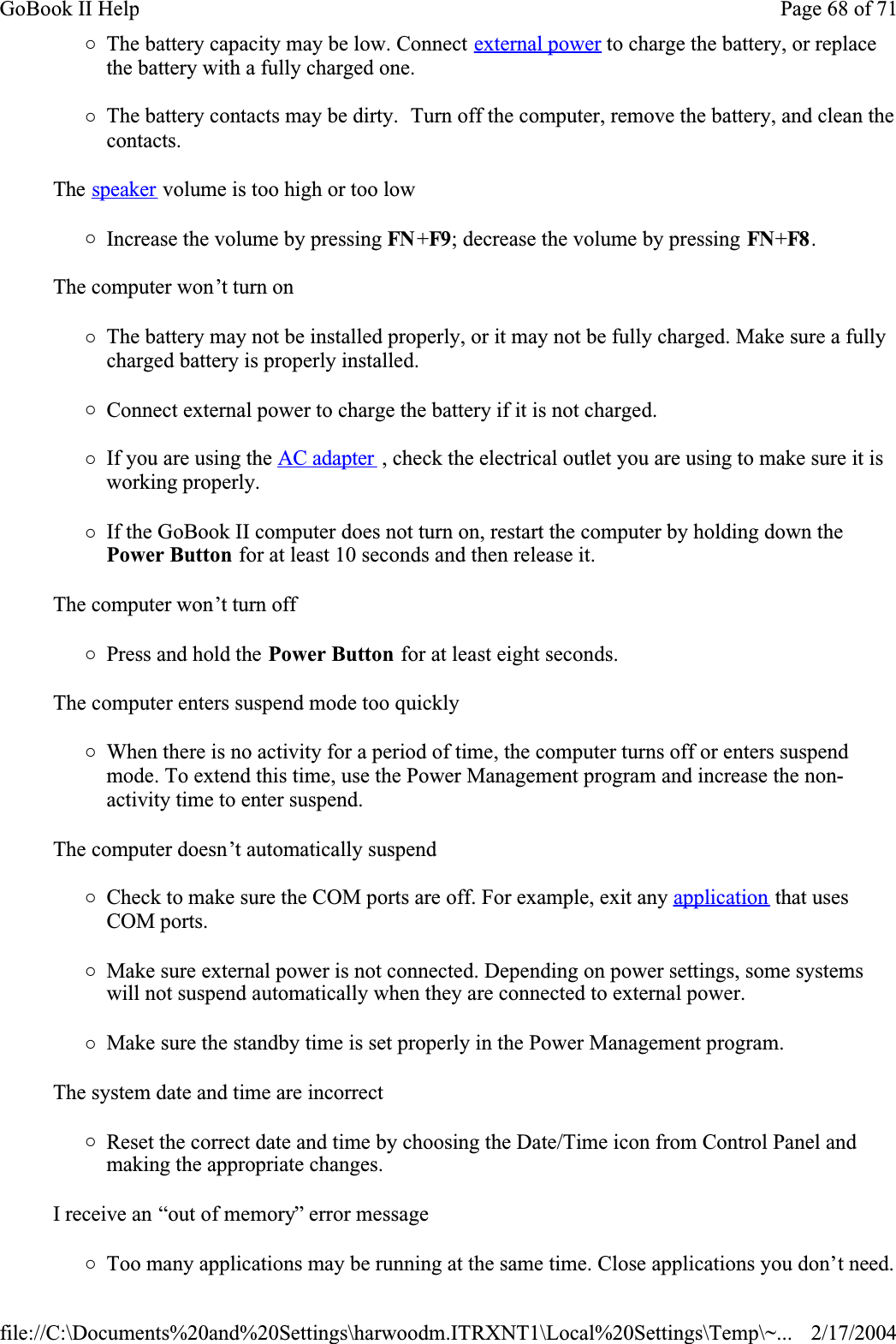 {The battery capacity may be low. Connect external power to charge the battery, or replace the battery with a fully charged one.{The battery contacts may be dirty.  Turn off the computer, remove the battery, and clean the contacts.The speaker volume is too high or too low{Increase the volume by pressing FN +F9; decrease the volume by pressing FN+F8 .The computer won’t turn on{The battery may not be installed properly, or it may not be fully charged. Make sure a fully charged battery is properly installed.{Connect external power to charge the battery if it is not charged.{If you are using the AC adapter , check the electrical outlet you are using to make sure it is working properly.{If the GoBook II computer does not turn on, restart the computer by holding down the Power Button for at least 10 seconds and then release it.The computer won’t turn off{Press and hold the Power Button for at least eight seconds.The computer enters suspend mode too quickly{When there is no activity for a period of time, the computer turns off or enters suspend mode. To extend this time, use the Power Management program and increase the non-activity time to enter suspend. The computer doesn’t automatically suspend{Check to make sure the COM ports are off. For example, exit any application that uses COM ports.{Make sure external power is not connected. Depending on power settings, some systems will not suspend automatically when they are connected to external power.{Make sure the standby time is set properly in the Power Management program.The system date and time are incorrect{Reset the correct date and time by choosing the Date/Time icon from Control Panel and making the appropriate changes.I receive an “out of memory” error message{Too many applications may be running at the same time. Close applications you don’t need.Page 68 of 71GoBook II Help2/17/2004file://C:\Documents%20and%20Settings\harwoodm.ITRXNT1\Local%20Settings\Temp\~...